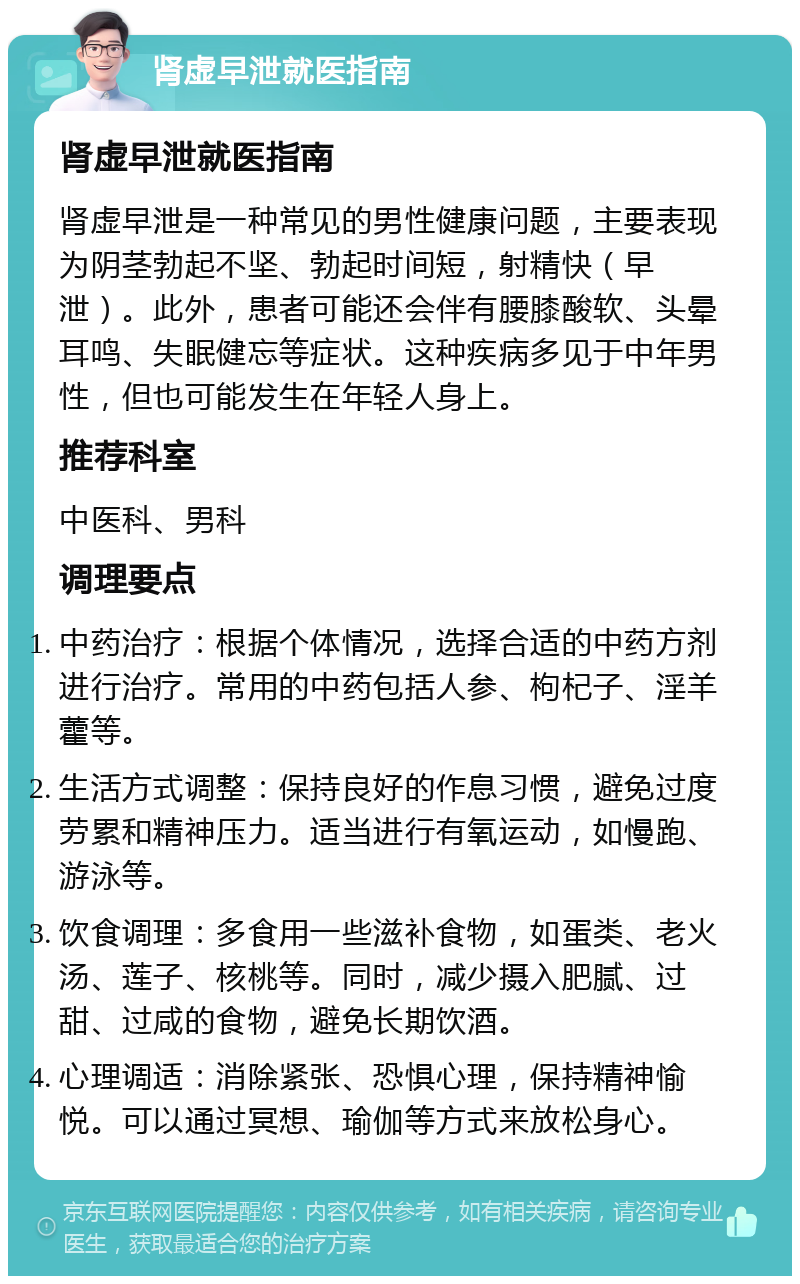 肾虚早泄就医指南 肾虚早泄就医指南 肾虚早泄是一种常见的男性健康问题，主要表现为阴茎勃起不坚、勃起时间短，射精快（早泄）。此外，患者可能还会伴有腰膝酸软、头晕耳鸣、失眠健忘等症状。这种疾病多见于中年男性，但也可能发生在年轻人身上。 推荐科室 中医科、男科 调理要点 中药治疗：根据个体情况，选择合适的中药方剂进行治疗。常用的中药包括人参、枸杞子、淫羊藿等。 生活方式调整：保持良好的作息习惯，避免过度劳累和精神压力。适当进行有氧运动，如慢跑、游泳等。 饮食调理：多食用一些滋补食物，如蛋类、老火汤、莲子、核桃等。同时，减少摄入肥腻、过甜、过咸的食物，避免长期饮酒。 心理调适：消除紧张、恐惧心理，保持精神愉悦。可以通过冥想、瑜伽等方式来放松身心。