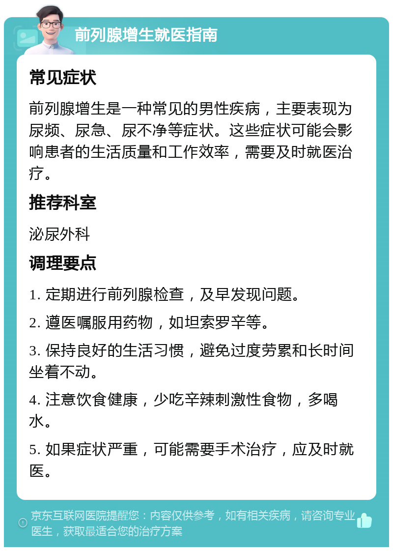 前列腺增生就医指南 常见症状 前列腺增生是一种常见的男性疾病，主要表现为尿频、尿急、尿不净等症状。这些症状可能会影响患者的生活质量和工作效率，需要及时就医治疗。 推荐科室 泌尿外科 调理要点 1. 定期进行前列腺检查，及早发现问题。 2. 遵医嘱服用药物，如坦索罗辛等。 3. 保持良好的生活习惯，避免过度劳累和长时间坐着不动。 4. 注意饮食健康，少吃辛辣刺激性食物，多喝水。 5. 如果症状严重，可能需要手术治疗，应及时就医。