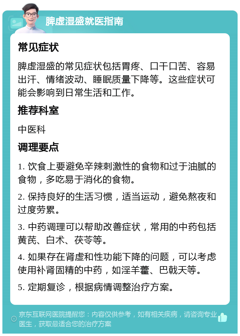 脾虚湿盛就医指南 常见症状 脾虚湿盛的常见症状包括胃疼、口干口苦、容易出汗、情绪波动、睡眠质量下降等。这些症状可能会影响到日常生活和工作。 推荐科室 中医科 调理要点 1. 饮食上要避免辛辣刺激性的食物和过于油腻的食物，多吃易于消化的食物。 2. 保持良好的生活习惯，适当运动，避免熬夜和过度劳累。 3. 中药调理可以帮助改善症状，常用的中药包括黄芪、白术、茯苓等。 4. 如果存在肾虚和性功能下降的问题，可以考虑使用补肾固精的中药，如淫羊藿、巴戟天等。 5. 定期复诊，根据病情调整治疗方案。