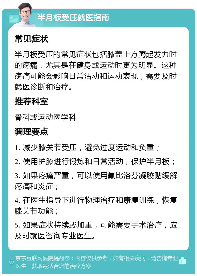 半月板受压就医指南 常见症状 半月板受压的常见症状包括膝盖上方蹲起发力时的疼痛，尤其是在健身或运动时更为明显。这种疼痛可能会影响日常活动和运动表现，需要及时就医诊断和治疗。 推荐科室 骨科或运动医学科 调理要点 1. 减少膝关节受压，避免过度运动和负重； 2. 使用护膝进行锻炼和日常活动，保护半月板； 3. 如果疼痛严重，可以使用氟比洛芬凝胶贴缓解疼痛和炎症； 4. 在医生指导下进行物理治疗和康复训练，恢复膝关节功能； 5. 如果症状持续或加重，可能需要手术治疗，应及时就医咨询专业医生。