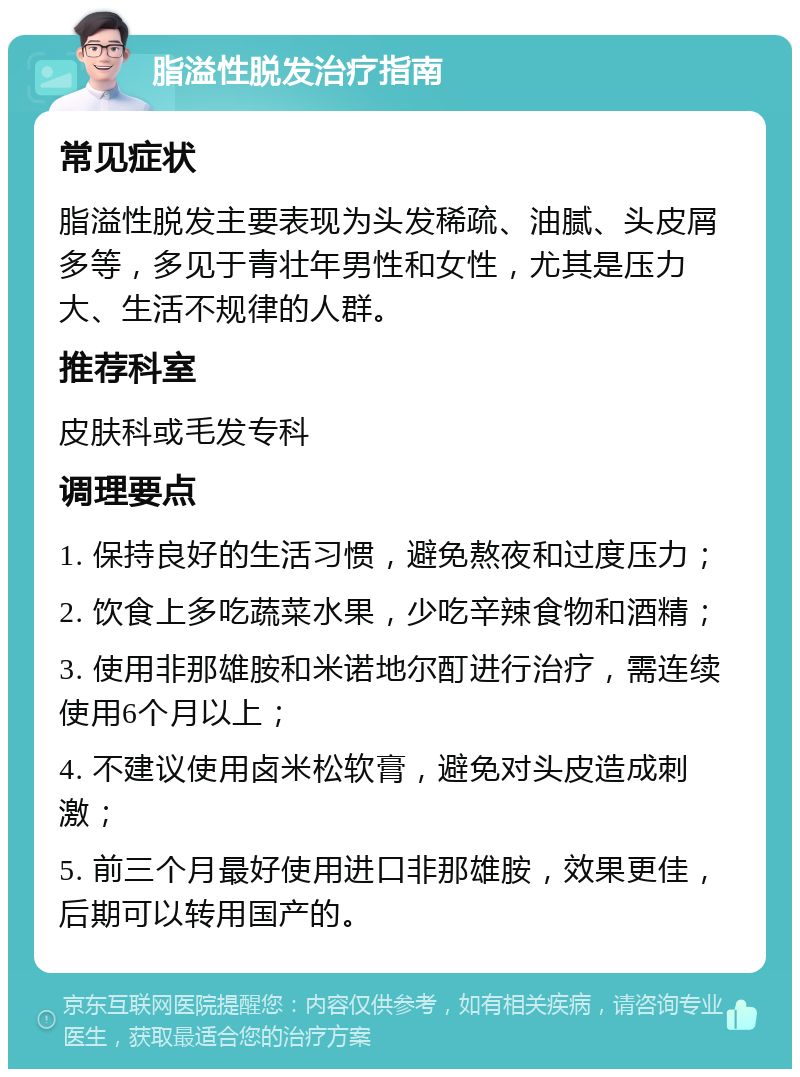 脂溢性脱发治疗指南 常见症状 脂溢性脱发主要表现为头发稀疏、油腻、头皮屑多等，多见于青壮年男性和女性，尤其是压力大、生活不规律的人群。 推荐科室 皮肤科或毛发专科 调理要点 1. 保持良好的生活习惯，避免熬夜和过度压力； 2. 饮食上多吃蔬菜水果，少吃辛辣食物和酒精； 3. 使用非那雄胺和米诺地尔酊进行治疗，需连续使用6个月以上； 4. 不建议使用卤米松软膏，避免对头皮造成刺激； 5. 前三个月最好使用进口非那雄胺，效果更佳，后期可以转用国产的。