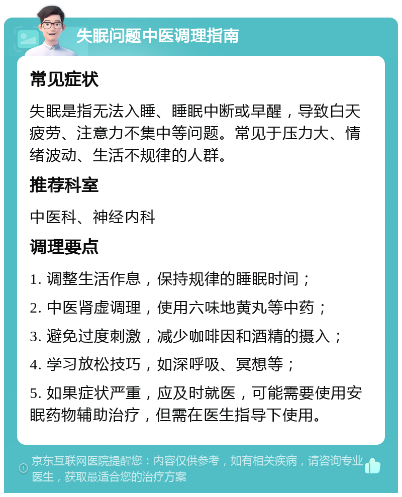 失眠问题中医调理指南 常见症状 失眠是指无法入睡、睡眠中断或早醒，导致白天疲劳、注意力不集中等问题。常见于压力大、情绪波动、生活不规律的人群。 推荐科室 中医科、神经内科 调理要点 1. 调整生活作息，保持规律的睡眠时间； 2. 中医肾虚调理，使用六味地黄丸等中药； 3. 避免过度刺激，减少咖啡因和酒精的摄入； 4. 学习放松技巧，如深呼吸、冥想等； 5. 如果症状严重，应及时就医，可能需要使用安眠药物辅助治疗，但需在医生指导下使用。