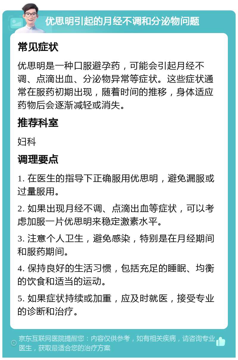 优思明引起的月经不调和分泌物问题 常见症状 优思明是一种口服避孕药，可能会引起月经不调、点滴出血、分泌物异常等症状。这些症状通常在服药初期出现，随着时间的推移，身体适应药物后会逐渐减轻或消失。 推荐科室 妇科 调理要点 1. 在医生的指导下正确服用优思明，避免漏服或过量服用。 2. 如果出现月经不调、点滴出血等症状，可以考虑加服一片优思明来稳定激素水平。 3. 注意个人卫生，避免感染，特别是在月经期间和服药期间。 4. 保持良好的生活习惯，包括充足的睡眠、均衡的饮食和适当的运动。 5. 如果症状持续或加重，应及时就医，接受专业的诊断和治疗。