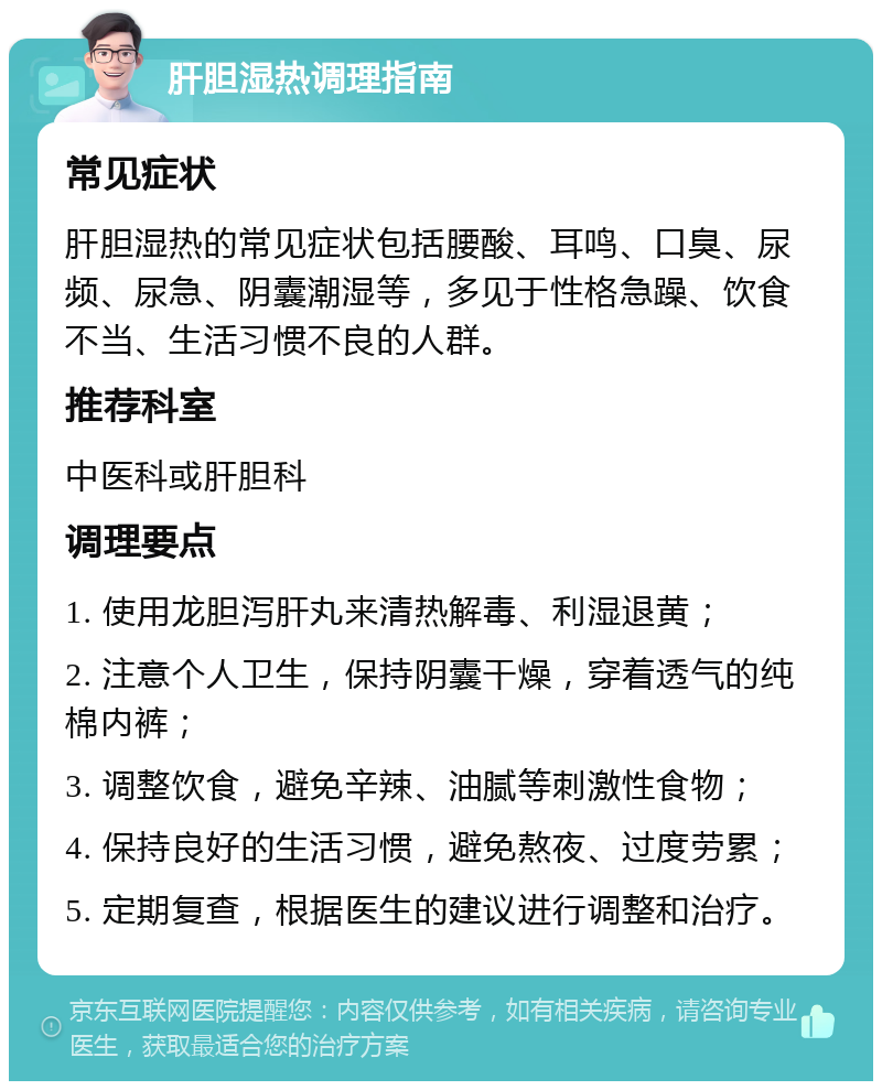 肝胆湿热调理指南 常见症状 肝胆湿热的常见症状包括腰酸、耳鸣、口臭、尿频、尿急、阴囊潮湿等，多见于性格急躁、饮食不当、生活习惯不良的人群。 推荐科室 中医科或肝胆科 调理要点 1. 使用龙胆泻肝丸来清热解毒、利湿退黄； 2. 注意个人卫生，保持阴囊干燥，穿着透气的纯棉内裤； 3. 调整饮食，避免辛辣、油腻等刺激性食物； 4. 保持良好的生活习惯，避免熬夜、过度劳累； 5. 定期复查，根据医生的建议进行调整和治疗。