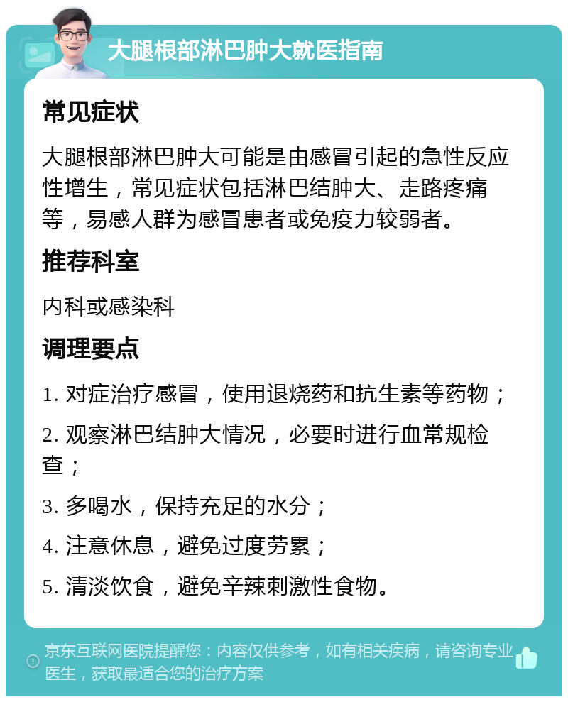 大腿根部淋巴肿大就医指南 常见症状 大腿根部淋巴肿大可能是由感冒引起的急性反应性增生，常见症状包括淋巴结肿大、走路疼痛等，易感人群为感冒患者或免疫力较弱者。 推荐科室 内科或感染科 调理要点 1. 对症治疗感冒，使用退烧药和抗生素等药物； 2. 观察淋巴结肿大情况，必要时进行血常规检查； 3. 多喝水，保持充足的水分； 4. 注意休息，避免过度劳累； 5. 清淡饮食，避免辛辣刺激性食物。