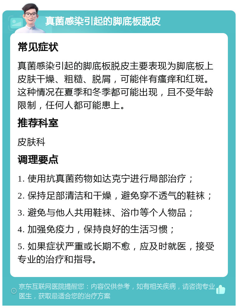 真菌感染引起的脚底板脱皮 常见症状 真菌感染引起的脚底板脱皮主要表现为脚底板上皮肤干燥、粗糙、脱屑，可能伴有瘙痒和红斑。这种情况在夏季和冬季都可能出现，且不受年龄限制，任何人都可能患上。 推荐科室 皮肤科 调理要点 1. 使用抗真菌药物如达克宁进行局部治疗； 2. 保持足部清洁和干燥，避免穿不透气的鞋袜； 3. 避免与他人共用鞋袜、浴巾等个人物品； 4. 加强免疫力，保持良好的生活习惯； 5. 如果症状严重或长期不愈，应及时就医，接受专业的治疗和指导。