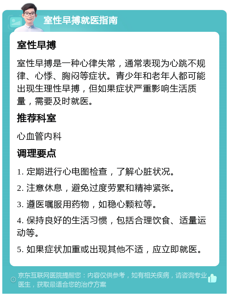 室性早搏就医指南 室性早搏 室性早搏是一种心律失常，通常表现为心跳不规律、心悸、胸闷等症状。青少年和老年人都可能出现生理性早搏，但如果症状严重影响生活质量，需要及时就医。 推荐科室 心血管内科 调理要点 1. 定期进行心电图检查，了解心脏状况。 2. 注意休息，避免过度劳累和精神紧张。 3. 遵医嘱服用药物，如稳心颗粒等。 4. 保持良好的生活习惯，包括合理饮食、适量运动等。 5. 如果症状加重或出现其他不适，应立即就医。