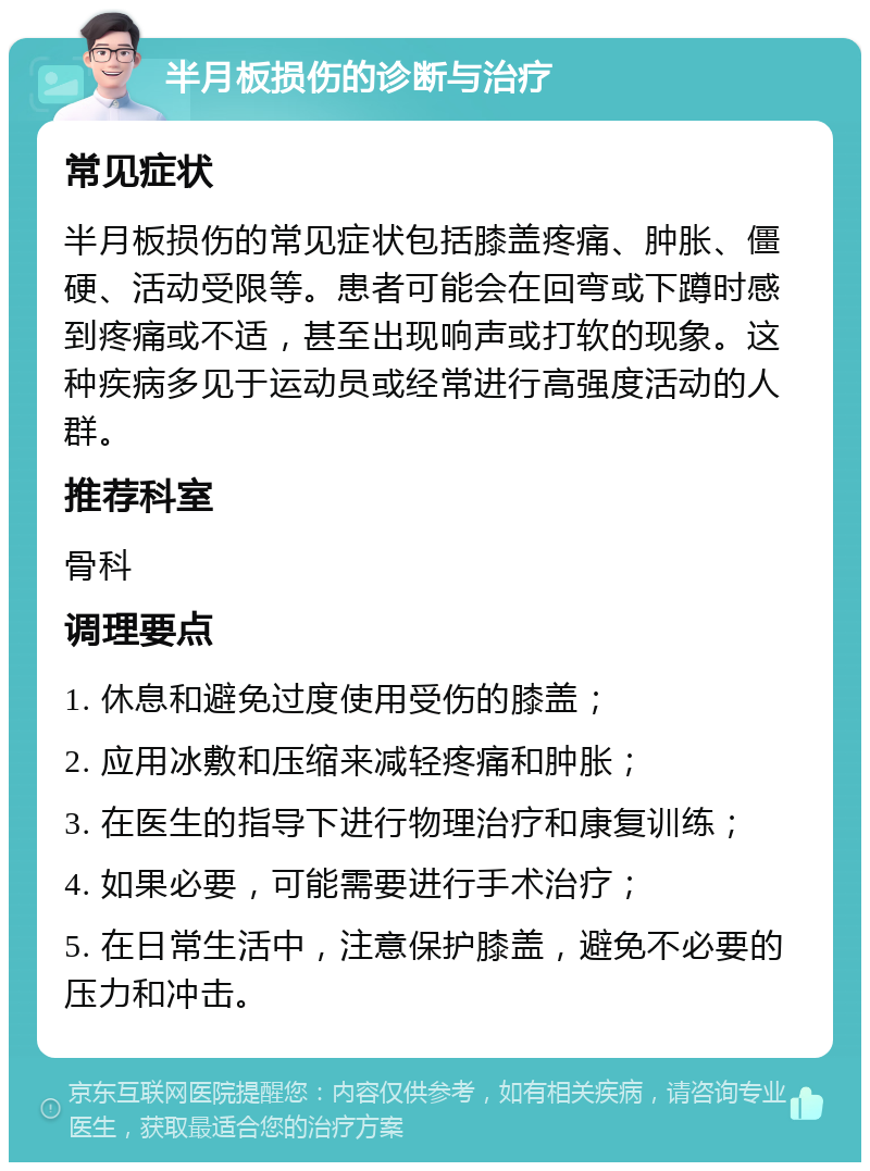 半月板损伤的诊断与治疗 常见症状 半月板损伤的常见症状包括膝盖疼痛、肿胀、僵硬、活动受限等。患者可能会在回弯或下蹲时感到疼痛或不适，甚至出现响声或打软的现象。这种疾病多见于运动员或经常进行高强度活动的人群。 推荐科室 骨科 调理要点 1. 休息和避免过度使用受伤的膝盖； 2. 应用冰敷和压缩来减轻疼痛和肿胀； 3. 在医生的指导下进行物理治疗和康复训练； 4. 如果必要，可能需要进行手术治疗； 5. 在日常生活中，注意保护膝盖，避免不必要的压力和冲击。