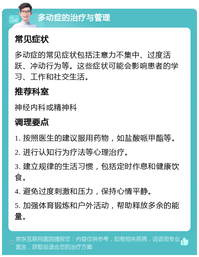 多动症的治疗与管理 常见症状 多动症的常见症状包括注意力不集中、过度活跃、冲动行为等。这些症状可能会影响患者的学习、工作和社交生活。 推荐科室 神经内科或精神科 调理要点 1. 按照医生的建议服用药物，如盐酸哌甲酯等。 2. 进行认知行为疗法等心理治疗。 3. 建立规律的生活习惯，包括定时作息和健康饮食。 4. 避免过度刺激和压力，保持心情平静。 5. 加强体育锻炼和户外活动，帮助释放多余的能量。