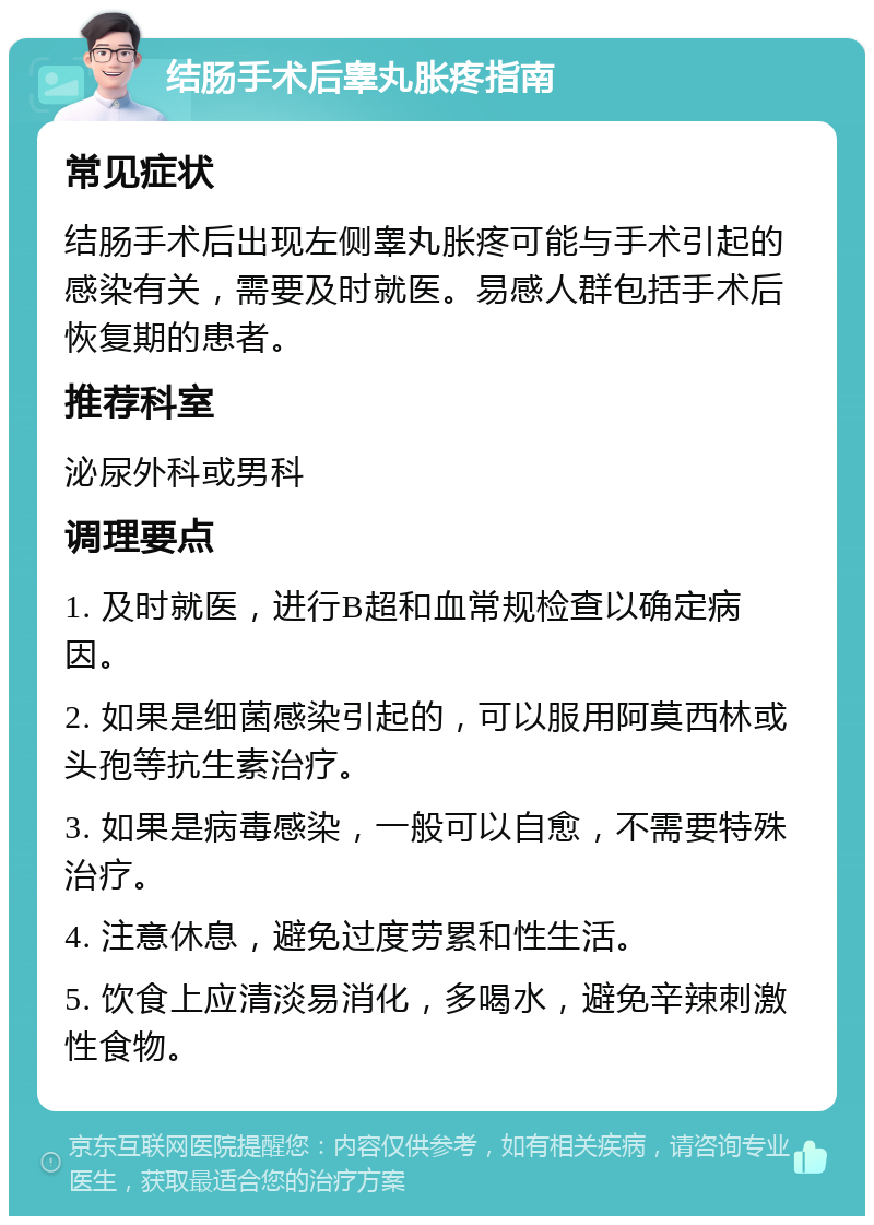 结肠手术后睾丸胀疼指南 常见症状 结肠手术后出现左侧睾丸胀疼可能与手术引起的感染有关，需要及时就医。易感人群包括手术后恢复期的患者。 推荐科室 泌尿外科或男科 调理要点 1. 及时就医，进行B超和血常规检查以确定病因。 2. 如果是细菌感染引起的，可以服用阿莫西林或头孢等抗生素治疗。 3. 如果是病毒感染，一般可以自愈，不需要特殊治疗。 4. 注意休息，避免过度劳累和性生活。 5. 饮食上应清淡易消化，多喝水，避免辛辣刺激性食物。