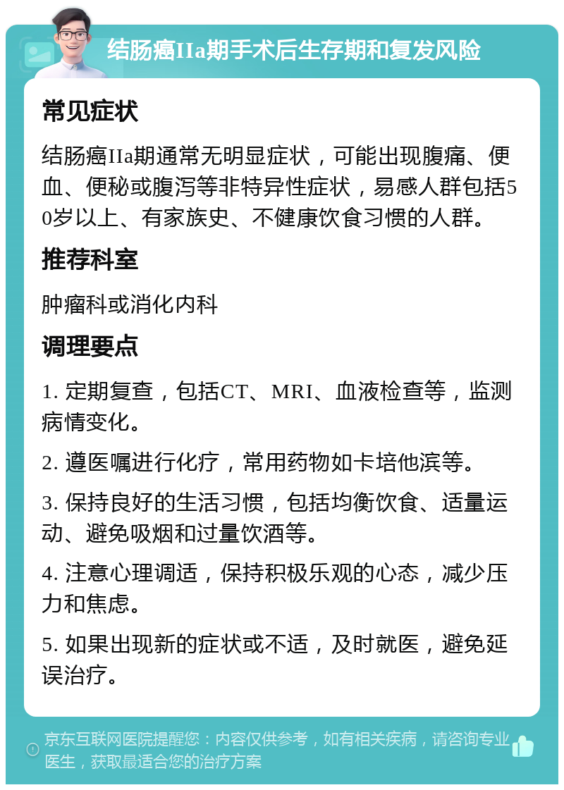 结肠癌IIa期手术后生存期和复发风险 常见症状 结肠癌IIa期通常无明显症状，可能出现腹痛、便血、便秘或腹泻等非特异性症状，易感人群包括50岁以上、有家族史、不健康饮食习惯的人群。 推荐科室 肿瘤科或消化内科 调理要点 1. 定期复查，包括CT、MRI、血液检查等，监测病情变化。 2. 遵医嘱进行化疗，常用药物如卡培他滨等。 3. 保持良好的生活习惯，包括均衡饮食、适量运动、避免吸烟和过量饮酒等。 4. 注意心理调适，保持积极乐观的心态，减少压力和焦虑。 5. 如果出现新的症状或不适，及时就医，避免延误治疗。