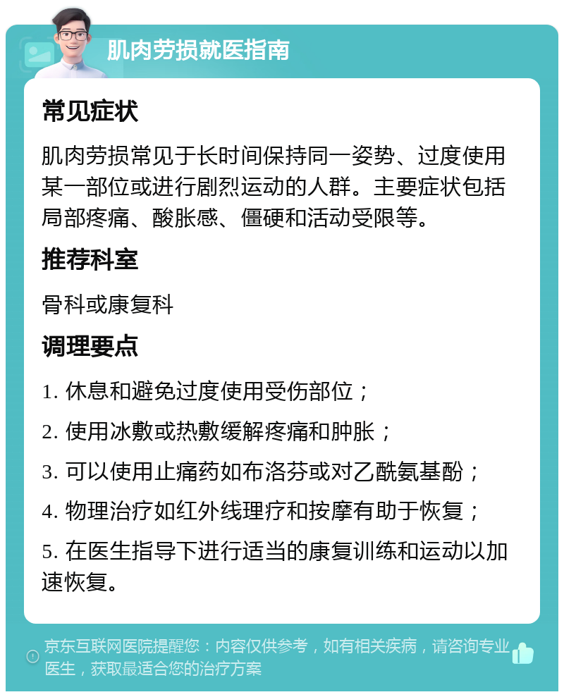 肌肉劳损就医指南 常见症状 肌肉劳损常见于长时间保持同一姿势、过度使用某一部位或进行剧烈运动的人群。主要症状包括局部疼痛、酸胀感、僵硬和活动受限等。 推荐科室 骨科或康复科 调理要点 1. 休息和避免过度使用受伤部位； 2. 使用冰敷或热敷缓解疼痛和肿胀； 3. 可以使用止痛药如布洛芬或对乙酰氨基酚； 4. 物理治疗如红外线理疗和按摩有助于恢复； 5. 在医生指导下进行适当的康复训练和运动以加速恢复。