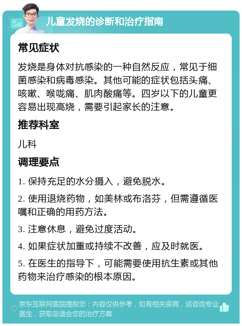 儿童发烧的诊断和治疗指南 常见症状 发烧是身体对抗感染的一种自然反应，常见于细菌感染和病毒感染。其他可能的症状包括头痛、咳嗽、喉咙痛、肌肉酸痛等。四岁以下的儿童更容易出现高烧，需要引起家长的注意。 推荐科室 儿科 调理要点 1. 保持充足的水分摄入，避免脱水。 2. 使用退烧药物，如美林或布洛芬，但需遵循医嘱和正确的用药方法。 3. 注意休息，避免过度活动。 4. 如果症状加重或持续不改善，应及时就医。 5. 在医生的指导下，可能需要使用抗生素或其他药物来治疗感染的根本原因。