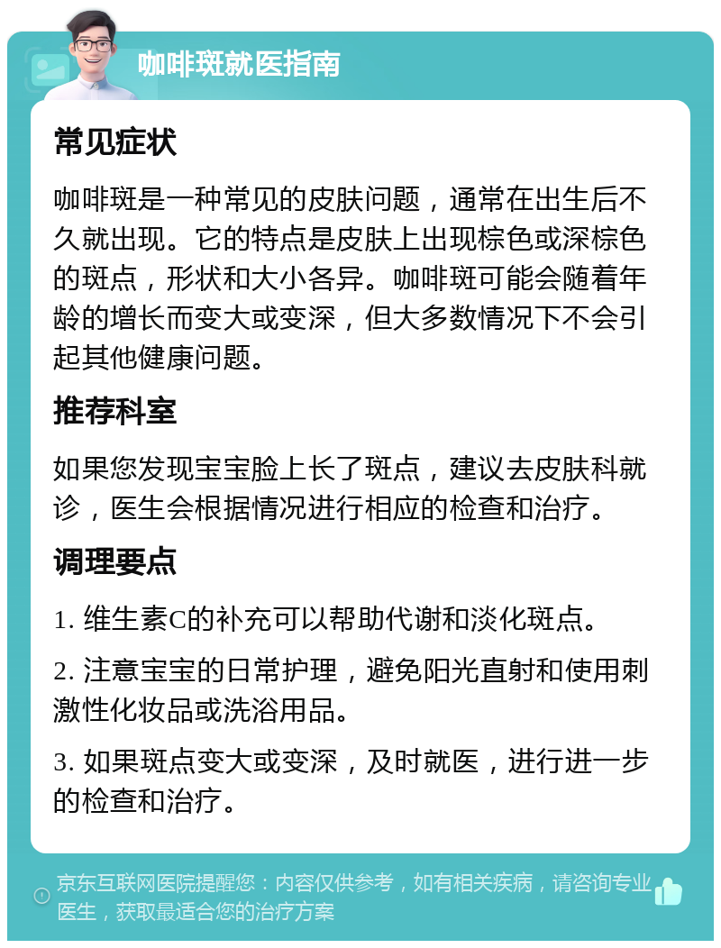 咖啡斑就医指南 常见症状 咖啡斑是一种常见的皮肤问题，通常在出生后不久就出现。它的特点是皮肤上出现棕色或深棕色的斑点，形状和大小各异。咖啡斑可能会随着年龄的增长而变大或变深，但大多数情况下不会引起其他健康问题。 推荐科室 如果您发现宝宝脸上长了斑点，建议去皮肤科就诊，医生会根据情况进行相应的检查和治疗。 调理要点 1. 维生素C的补充可以帮助代谢和淡化斑点。 2. 注意宝宝的日常护理，避免阳光直射和使用刺激性化妆品或洗浴用品。 3. 如果斑点变大或变深，及时就医，进行进一步的检查和治疗。