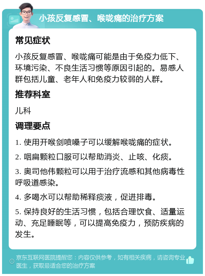 小孩反复感冒、喉咙痛的治疗方案 常见症状 小孩反复感冒、喉咙痛可能是由于免疫力低下、环境污染、不良生活习惯等原因引起的。易感人群包括儿童、老年人和免疫力较弱的人群。 推荐科室 儿科 调理要点 1. 使用开喉剑喷嗓子可以缓解喉咙痛的症状。 2. 咽扁颗粒口服可以帮助消炎、止咳、化痰。 3. 奥司他伟颗粒可以用于治疗流感和其他病毒性呼吸道感染。 4. 多喝水可以帮助稀释痰液，促进排毒。 5. 保持良好的生活习惯，包括合理饮食、适量运动、充足睡眠等，可以提高免疫力，预防疾病的发生。