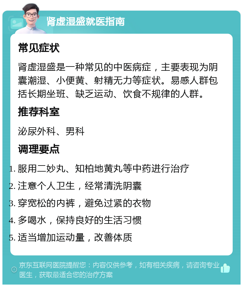 肾虚湿盛就医指南 常见症状 肾虚湿盛是一种常见的中医病症，主要表现为阴囊潮湿、小便黄、射精无力等症状。易感人群包括长期坐班、缺乏运动、饮食不规律的人群。 推荐科室 泌尿外科、男科 调理要点 服用二妙丸、知柏地黄丸等中药进行治疗 注意个人卫生，经常清洗阴囊 穿宽松的内裤，避免过紧的衣物 多喝水，保持良好的生活习惯 适当增加运动量，改善体质