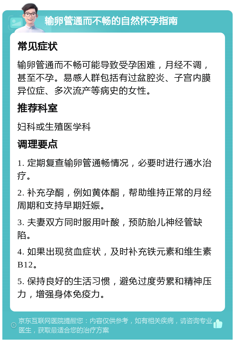 输卵管通而不畅的自然怀孕指南 常见症状 输卵管通而不畅可能导致受孕困难，月经不调，甚至不孕。易感人群包括有过盆腔炎、子宫内膜异位症、多次流产等病史的女性。 推荐科室 妇科或生殖医学科 调理要点 1. 定期复查输卵管通畅情况，必要时进行通水治疗。 2. 补充孕酮，例如黄体酮，帮助维持正常的月经周期和支持早期妊娠。 3. 夫妻双方同时服用叶酸，预防胎儿神经管缺陷。 4. 如果出现贫血症状，及时补充铁元素和维生素B12。 5. 保持良好的生活习惯，避免过度劳累和精神压力，增强身体免疫力。