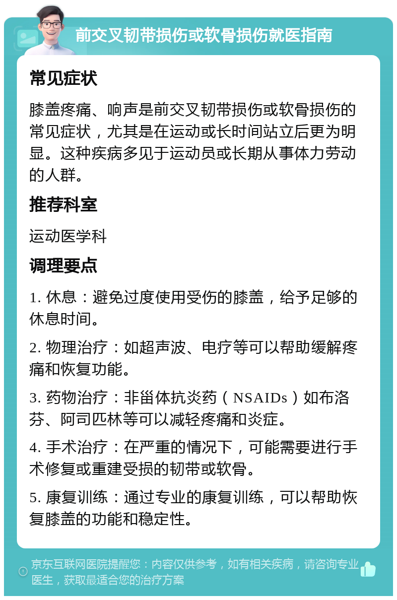 前交叉韧带损伤或软骨损伤就医指南 常见症状 膝盖疼痛、响声是前交叉韧带损伤或软骨损伤的常见症状，尤其是在运动或长时间站立后更为明显。这种疾病多见于运动员或长期从事体力劳动的人群。 推荐科室 运动医学科 调理要点 1. 休息：避免过度使用受伤的膝盖，给予足够的休息时间。 2. 物理治疗：如超声波、电疗等可以帮助缓解疼痛和恢复功能。 3. 药物治疗：非甾体抗炎药（NSAIDs）如布洛芬、阿司匹林等可以减轻疼痛和炎症。 4. 手术治疗：在严重的情况下，可能需要进行手术修复或重建受损的韧带或软骨。 5. 康复训练：通过专业的康复训练，可以帮助恢复膝盖的功能和稳定性。