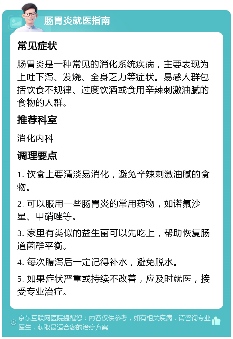 肠胃炎就医指南 常见症状 肠胃炎是一种常见的消化系统疾病，主要表现为上吐下泻、发烧、全身乏力等症状。易感人群包括饮食不规律、过度饮酒或食用辛辣刺激油腻的食物的人群。 推荐科室 消化内科 调理要点 1. 饮食上要清淡易消化，避免辛辣刺激油腻的食物。 2. 可以服用一些肠胃炎的常用药物，如诺氟沙星、甲硝唑等。 3. 家里有类似的益生菌可以先吃上，帮助恢复肠道菌群平衡。 4. 每次腹泻后一定记得补水，避免脱水。 5. 如果症状严重或持续不改善，应及时就医，接受专业治疗。