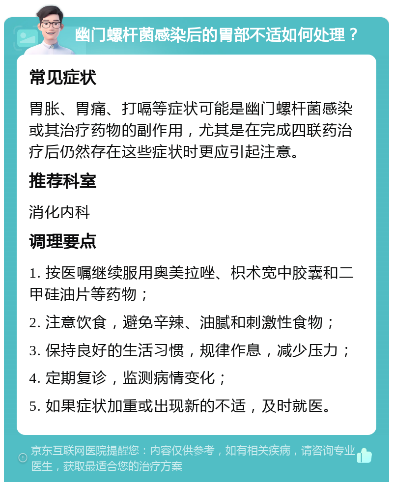 幽门螺杆菌感染后的胃部不适如何处理？ 常见症状 胃胀、胃痛、打嗝等症状可能是幽门螺杆菌感染或其治疗药物的副作用，尤其是在完成四联药治疗后仍然存在这些症状时更应引起注意。 推荐科室 消化内科 调理要点 1. 按医嘱继续服用奥美拉唑、枳术宽中胶囊和二甲硅油片等药物； 2. 注意饮食，避免辛辣、油腻和刺激性食物； 3. 保持良好的生活习惯，规律作息，减少压力； 4. 定期复诊，监测病情变化； 5. 如果症状加重或出现新的不适，及时就医。