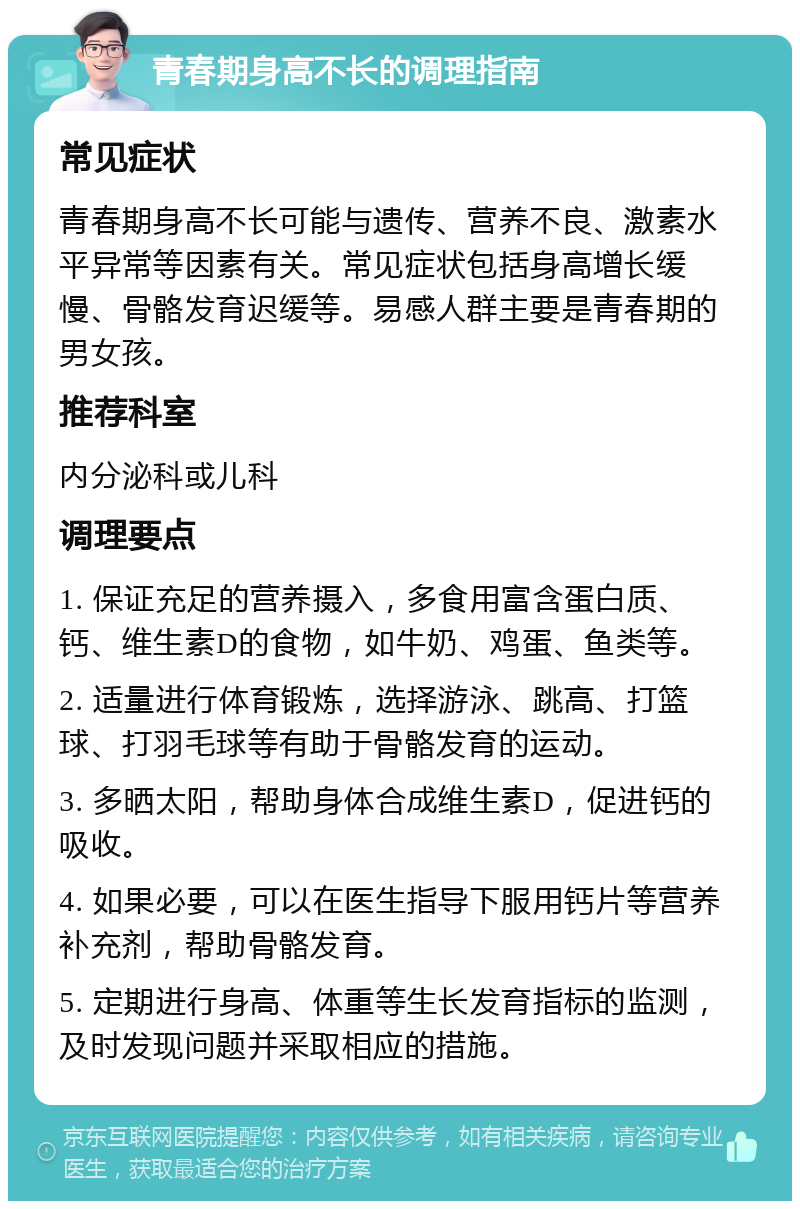 青春期身高不长的调理指南 常见症状 青春期身高不长可能与遗传、营养不良、激素水平异常等因素有关。常见症状包括身高增长缓慢、骨骼发育迟缓等。易感人群主要是青春期的男女孩。 推荐科室 内分泌科或儿科 调理要点 1. 保证充足的营养摄入，多食用富含蛋白质、钙、维生素D的食物，如牛奶、鸡蛋、鱼类等。 2. 适量进行体育锻炼，选择游泳、跳高、打篮球、打羽毛球等有助于骨骼发育的运动。 3. 多晒太阳，帮助身体合成维生素D，促进钙的吸收。 4. 如果必要，可以在医生指导下服用钙片等营养补充剂，帮助骨骼发育。 5. 定期进行身高、体重等生长发育指标的监测，及时发现问题并采取相应的措施。