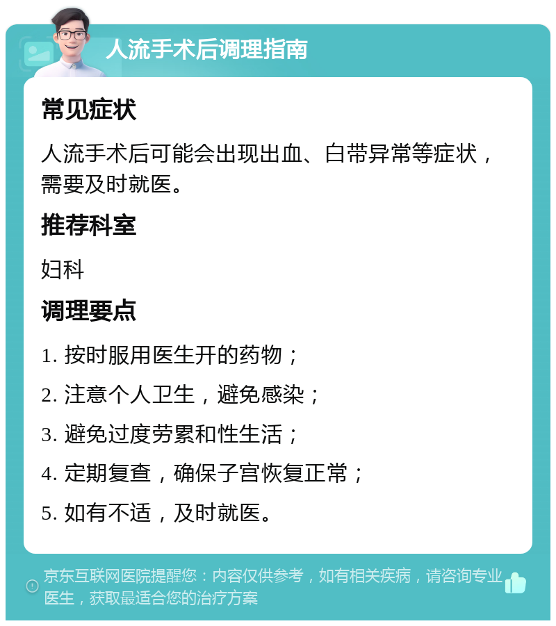 人流手术后调理指南 常见症状 人流手术后可能会出现出血、白带异常等症状，需要及时就医。 推荐科室 妇科 调理要点 1. 按时服用医生开的药物； 2. 注意个人卫生，避免感染； 3. 避免过度劳累和性生活； 4. 定期复查，确保子宫恢复正常； 5. 如有不适，及时就医。