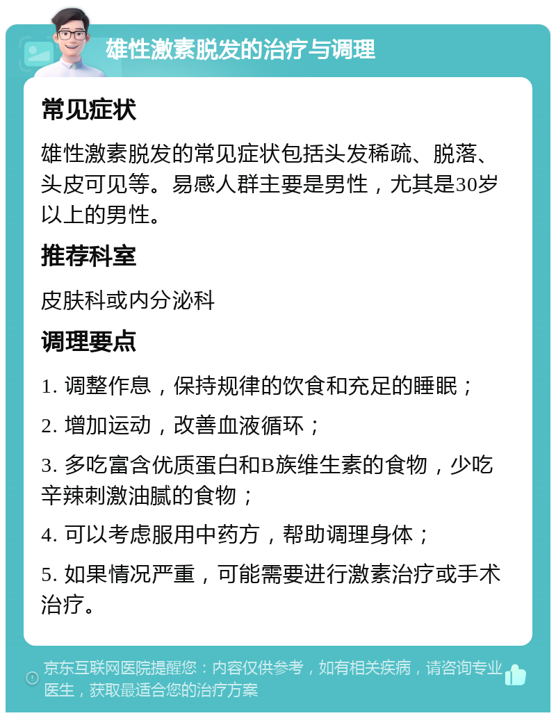 雄性激素脱发的治疗与调理 常见症状 雄性激素脱发的常见症状包括头发稀疏、脱落、头皮可见等。易感人群主要是男性，尤其是30岁以上的男性。 推荐科室 皮肤科或内分泌科 调理要点 1. 调整作息，保持规律的饮食和充足的睡眠； 2. 增加运动，改善血液循环； 3. 多吃富含优质蛋白和B族维生素的食物，少吃辛辣刺激油腻的食物； 4. 可以考虑服用中药方，帮助调理身体； 5. 如果情况严重，可能需要进行激素治疗或手术治疗。