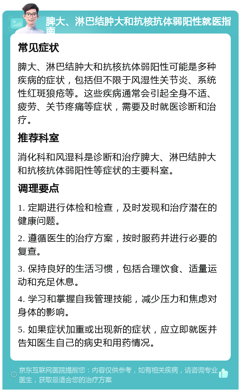 脾大、淋巴结肿大和抗核抗体弱阳性就医指南 常见症状 脾大、淋巴结肿大和抗核抗体弱阳性可能是多种疾病的症状，包括但不限于风湿性关节炎、系统性红斑狼疮等。这些疾病通常会引起全身不适、疲劳、关节疼痛等症状，需要及时就医诊断和治疗。 推荐科室 消化科和风湿科是诊断和治疗脾大、淋巴结肿大和抗核抗体弱阳性等症状的主要科室。 调理要点 1. 定期进行体检和检查，及时发现和治疗潜在的健康问题。 2. 遵循医生的治疗方案，按时服药并进行必要的复查。 3. 保持良好的生活习惯，包括合理饮食、适量运动和充足休息。 4. 学习和掌握自我管理技能，减少压力和焦虑对身体的影响。 5. 如果症状加重或出现新的症状，应立即就医并告知医生自己的病史和用药情况。