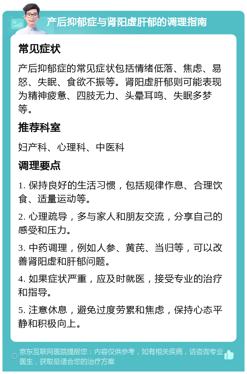 产后抑郁症与肾阳虚肝郁的调理指南 常见症状 产后抑郁症的常见症状包括情绪低落、焦虑、易怒、失眠、食欲不振等。肾阳虚肝郁则可能表现为精神疲惫、四肢无力、头晕耳鸣、失眠多梦等。 推荐科室 妇产科、心理科、中医科 调理要点 1. 保持良好的生活习惯，包括规律作息、合理饮食、适量运动等。 2. 心理疏导，多与家人和朋友交流，分享自己的感受和压力。 3. 中药调理，例如人参、黄芪、当归等，可以改善肾阳虚和肝郁问题。 4. 如果症状严重，应及时就医，接受专业的治疗和指导。 5. 注意休息，避免过度劳累和焦虑，保持心态平静和积极向上。