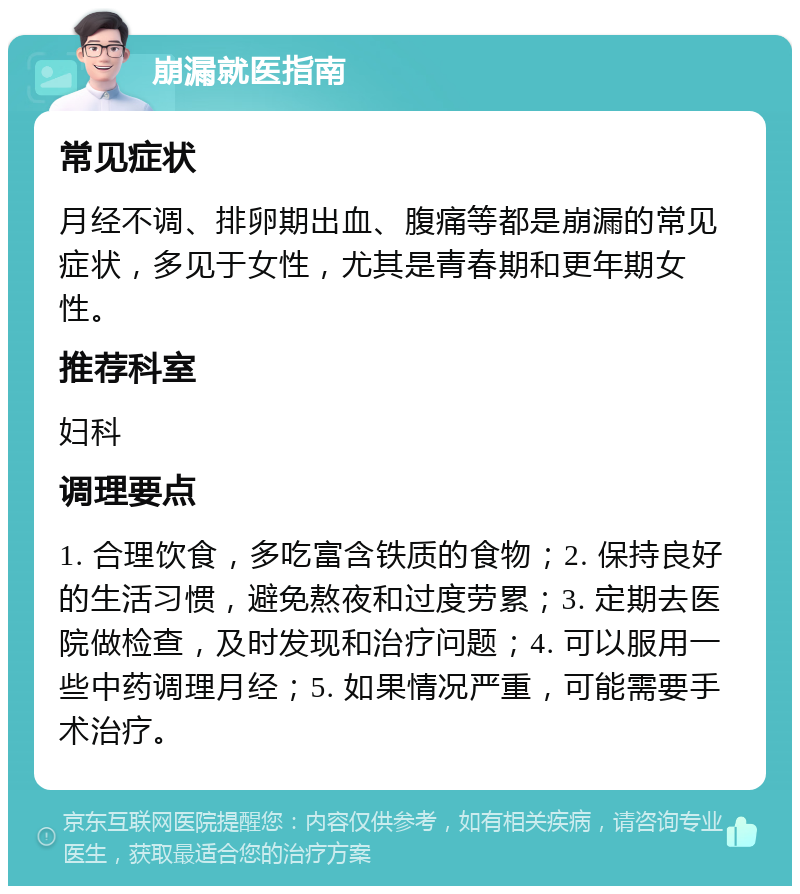 崩漏就医指南 常见症状 月经不调、排卵期出血、腹痛等都是崩漏的常见症状，多见于女性，尤其是青春期和更年期女性。 推荐科室 妇科 调理要点 1. 合理饮食，多吃富含铁质的食物；2. 保持良好的生活习惯，避免熬夜和过度劳累；3. 定期去医院做检查，及时发现和治疗问题；4. 可以服用一些中药调理月经；5. 如果情况严重，可能需要手术治疗。