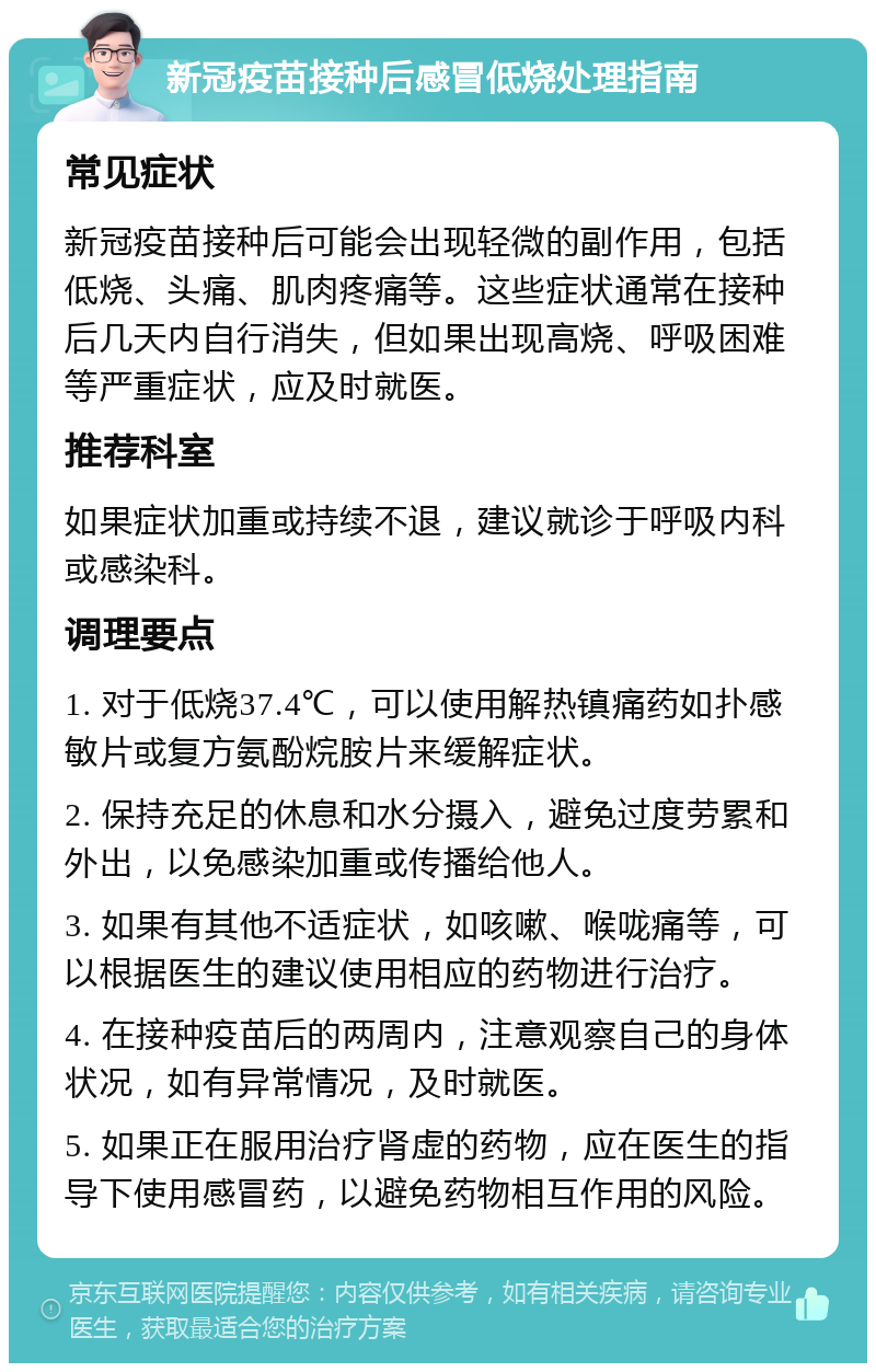 新冠疫苗接种后感冒低烧处理指南 常见症状 新冠疫苗接种后可能会出现轻微的副作用，包括低烧、头痛、肌肉疼痛等。这些症状通常在接种后几天内自行消失，但如果出现高烧、呼吸困难等严重症状，应及时就医。 推荐科室 如果症状加重或持续不退，建议就诊于呼吸内科或感染科。 调理要点 1. 对于低烧37.4℃，可以使用解热镇痛药如扑感敏片或复方氨酚烷胺片来缓解症状。 2. 保持充足的休息和水分摄入，避免过度劳累和外出，以免感染加重或传播给他人。 3. 如果有其他不适症状，如咳嗽、喉咙痛等，可以根据医生的建议使用相应的药物进行治疗。 4. 在接种疫苗后的两周内，注意观察自己的身体状况，如有异常情况，及时就医。 5. 如果正在服用治疗肾虚的药物，应在医生的指导下使用感冒药，以避免药物相互作用的风险。