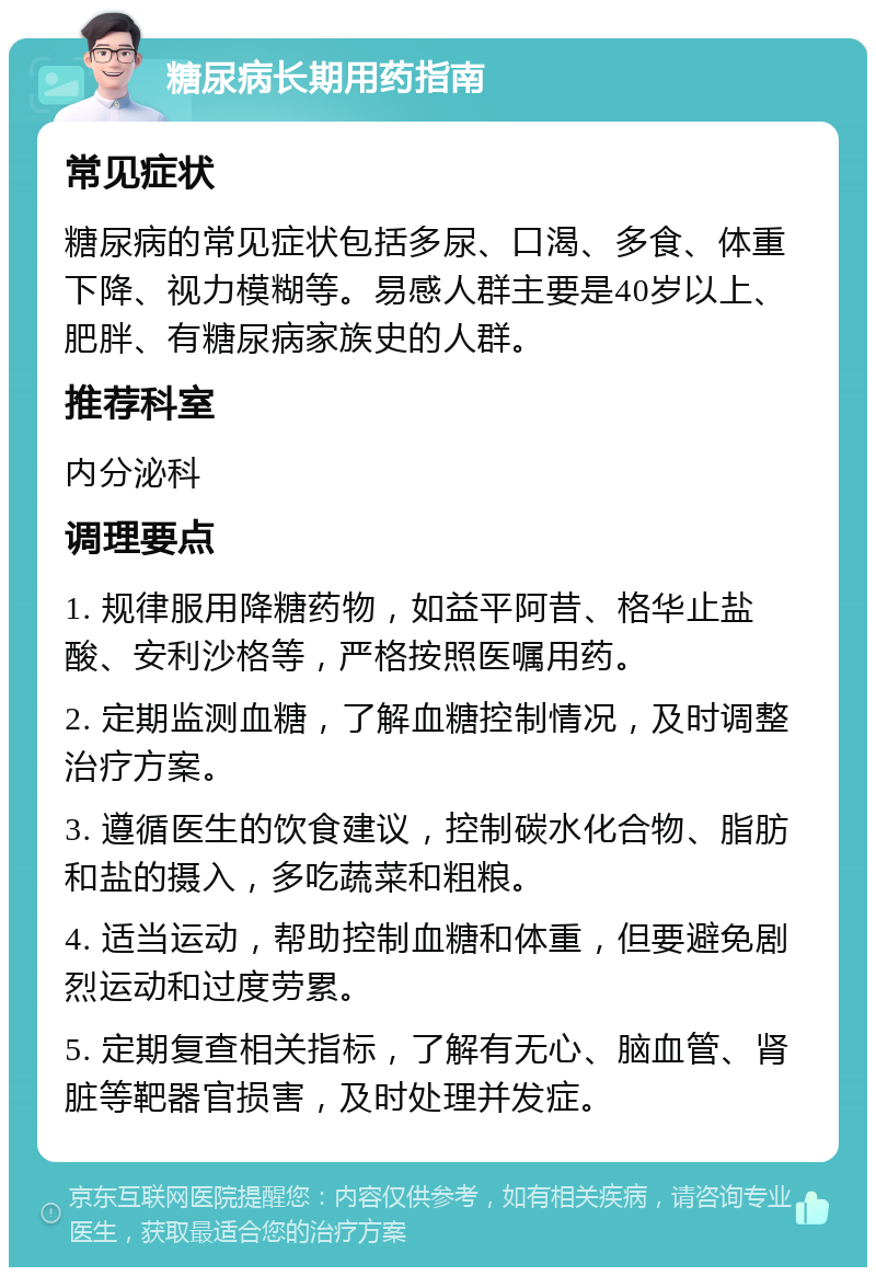 糖尿病长期用药指南 常见症状 糖尿病的常见症状包括多尿、口渴、多食、体重下降、视力模糊等。易感人群主要是40岁以上、肥胖、有糖尿病家族史的人群。 推荐科室 内分泌科 调理要点 1. 规律服用降糖药物，如益平阿昔、格华止盐酸、安利沙格等，严格按照医嘱用药。 2. 定期监测血糖，了解血糖控制情况，及时调整治疗方案。 3. 遵循医生的饮食建议，控制碳水化合物、脂肪和盐的摄入，多吃蔬菜和粗粮。 4. 适当运动，帮助控制血糖和体重，但要避免剧烈运动和过度劳累。 5. 定期复查相关指标，了解有无心、脑血管、肾脏等靶器官损害，及时处理并发症。