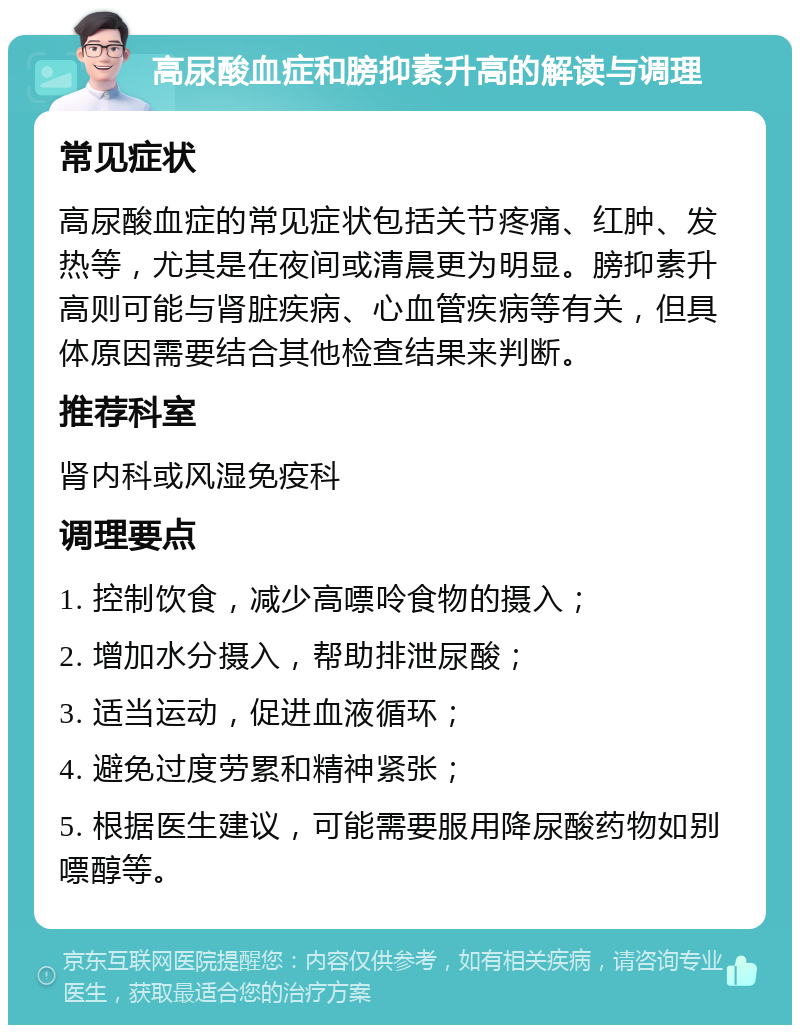 高尿酸血症和膀抑素升高的解读与调理 常见症状 高尿酸血症的常见症状包括关节疼痛、红肿、发热等，尤其是在夜间或清晨更为明显。膀抑素升高则可能与肾脏疾病、心血管疾病等有关，但具体原因需要结合其他检查结果来判断。 推荐科室 肾内科或风湿免疫科 调理要点 1. 控制饮食，减少高嘌呤食物的摄入； 2. 增加水分摄入，帮助排泄尿酸； 3. 适当运动，促进血液循环； 4. 避免过度劳累和精神紧张； 5. 根据医生建议，可能需要服用降尿酸药物如别嘌醇等。