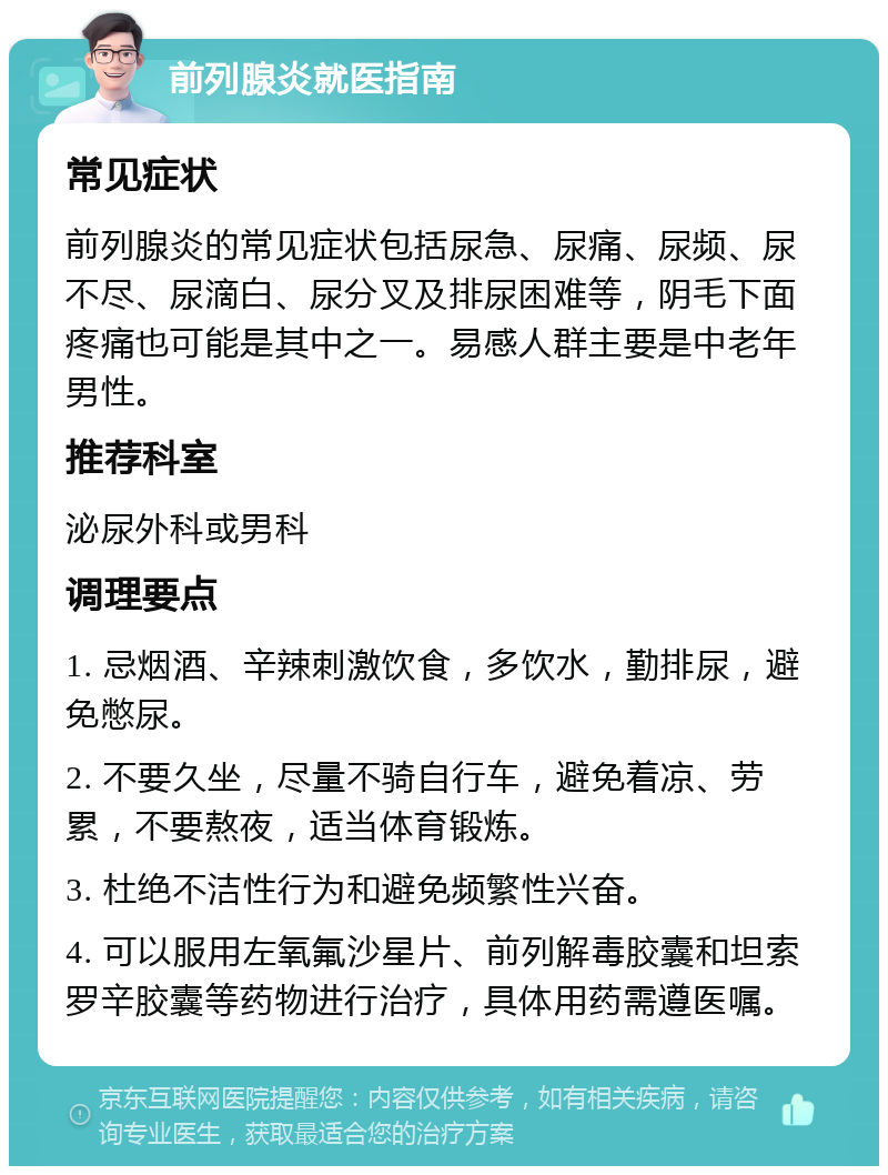 前列腺炎就医指南 常见症状 前列腺炎的常见症状包括尿急、尿痛、尿频、尿不尽、尿滴白、尿分叉及排尿困难等，阴毛下面疼痛也可能是其中之一。易感人群主要是中老年男性。 推荐科室 泌尿外科或男科 调理要点 1. 忌烟酒、辛辣刺激饮食，多饮水，勤排尿，避免憋尿。 2. 不要久坐，尽量不骑自行车，避免着凉、劳累，不要熬夜，适当体育锻炼。 3. 杜绝不洁性行为和避免频繁性兴奋。 4. 可以服用左氧氟沙星片、前列解毒胶囊和坦索罗辛胶囊等药物进行治疗，具体用药需遵医嘱。