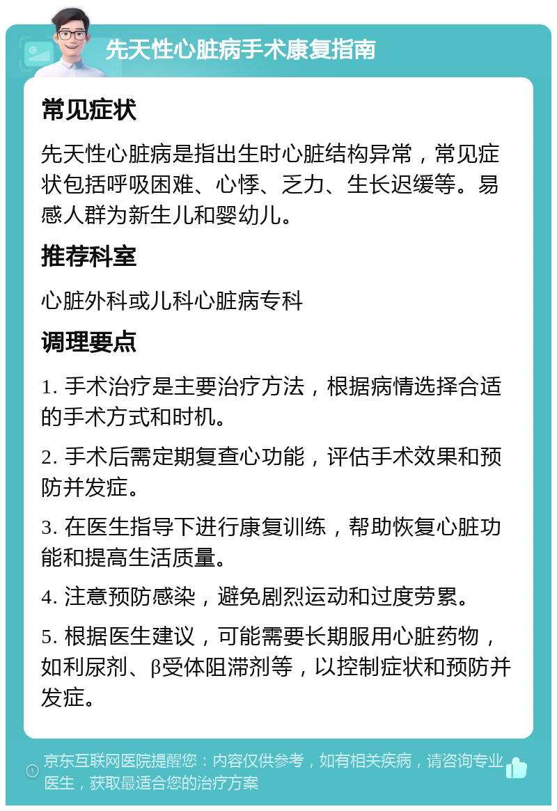 先天性心脏病手术康复指南 常见症状 先天性心脏病是指出生时心脏结构异常，常见症状包括呼吸困难、心悸、乏力、生长迟缓等。易感人群为新生儿和婴幼儿。 推荐科室 心脏外科或儿科心脏病专科 调理要点 1. 手术治疗是主要治疗方法，根据病情选择合适的手术方式和时机。 2. 手术后需定期复查心功能，评估手术效果和预防并发症。 3. 在医生指导下进行康复训练，帮助恢复心脏功能和提高生活质量。 4. 注意预防感染，避免剧烈运动和过度劳累。 5. 根据医生建议，可能需要长期服用心脏药物，如利尿剂、β受体阻滞剂等，以控制症状和预防并发症。