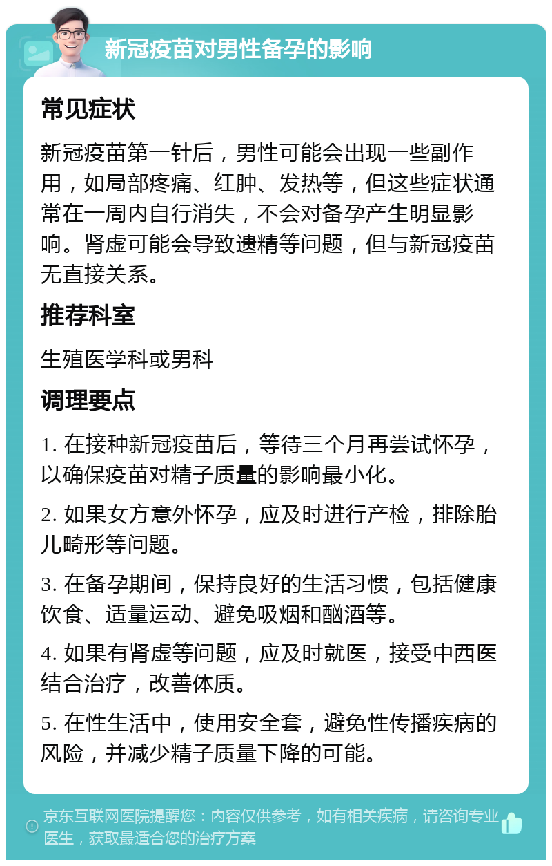 新冠疫苗对男性备孕的影响 常见症状 新冠疫苗第一针后，男性可能会出现一些副作用，如局部疼痛、红肿、发热等，但这些症状通常在一周内自行消失，不会对备孕产生明显影响。肾虚可能会导致遗精等问题，但与新冠疫苗无直接关系。 推荐科室 生殖医学科或男科 调理要点 1. 在接种新冠疫苗后，等待三个月再尝试怀孕，以确保疫苗对精子质量的影响最小化。 2. 如果女方意外怀孕，应及时进行产检，排除胎儿畸形等问题。 3. 在备孕期间，保持良好的生活习惯，包括健康饮食、适量运动、避免吸烟和酗酒等。 4. 如果有肾虚等问题，应及时就医，接受中西医结合治疗，改善体质。 5. 在性生活中，使用安全套，避免性传播疾病的风险，并减少精子质量下降的可能。