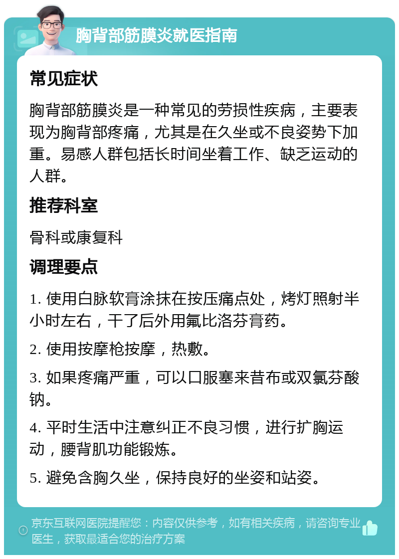 胸背部筋膜炎就医指南 常见症状 胸背部筋膜炎是一种常见的劳损性疾病，主要表现为胸背部疼痛，尤其是在久坐或不良姿势下加重。易感人群包括长时间坐着工作、缺乏运动的人群。 推荐科室 骨科或康复科 调理要点 1. 使用白脉软膏涂抹在按压痛点处，烤灯照射半小时左右，干了后外用氟比洛芬膏药。 2. 使用按摩枪按摩，热敷。 3. 如果疼痛严重，可以口服塞来昔布或双氯芬酸钠。 4. 平时生活中注意纠正不良习惯，进行扩胸运动，腰背肌功能锻炼。 5. 避免含胸久坐，保持良好的坐姿和站姿。