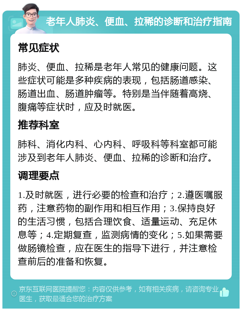 老年人肺炎、便血、拉稀的诊断和治疗指南 常见症状 肺炎、便血、拉稀是老年人常见的健康问题。这些症状可能是多种疾病的表现，包括肠道感染、肠道出血、肠道肿瘤等。特别是当伴随着高烧、腹痛等症状时，应及时就医。 推荐科室 肺科、消化内科、心内科、呼吸科等科室都可能涉及到老年人肺炎、便血、拉稀的诊断和治疗。 调理要点 1.及时就医，进行必要的检查和治疗；2.遵医嘱服药，注意药物的副作用和相互作用；3.保持良好的生活习惯，包括合理饮食、适量运动、充足休息等；4.定期复查，监测病情的变化；5.如果需要做肠镜检查，应在医生的指导下进行，并注意检查前后的准备和恢复。