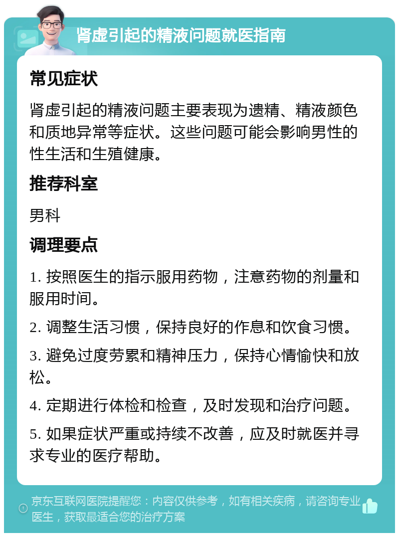 肾虚引起的精液问题就医指南 常见症状 肾虚引起的精液问题主要表现为遗精、精液颜色和质地异常等症状。这些问题可能会影响男性的性生活和生殖健康。 推荐科室 男科 调理要点 1. 按照医生的指示服用药物，注意药物的剂量和服用时间。 2. 调整生活习惯，保持良好的作息和饮食习惯。 3. 避免过度劳累和精神压力，保持心情愉快和放松。 4. 定期进行体检和检查，及时发现和治疗问题。 5. 如果症状严重或持续不改善，应及时就医并寻求专业的医疗帮助。