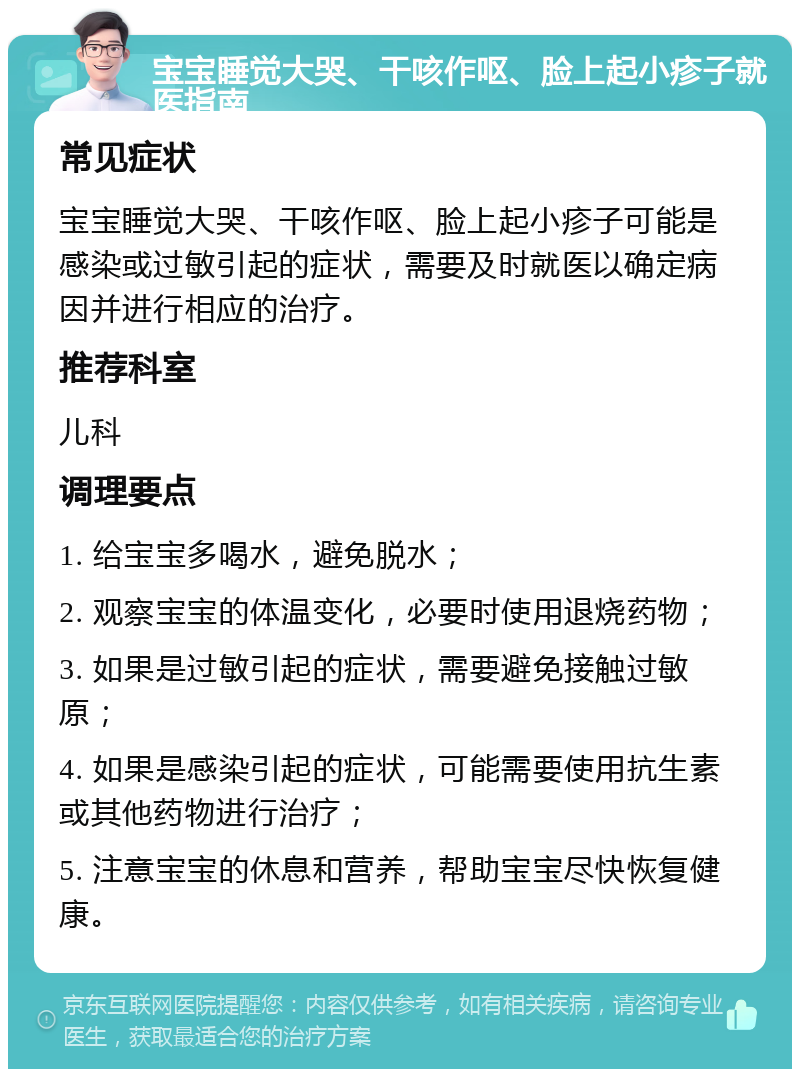 宝宝睡觉大哭、干咳作呕、脸上起小疹子就医指南 常见症状 宝宝睡觉大哭、干咳作呕、脸上起小疹子可能是感染或过敏引起的症状，需要及时就医以确定病因并进行相应的治疗。 推荐科室 儿科 调理要点 1. 给宝宝多喝水，避免脱水； 2. 观察宝宝的体温变化，必要时使用退烧药物； 3. 如果是过敏引起的症状，需要避免接触过敏原； 4. 如果是感染引起的症状，可能需要使用抗生素或其他药物进行治疗； 5. 注意宝宝的休息和营养，帮助宝宝尽快恢复健康。