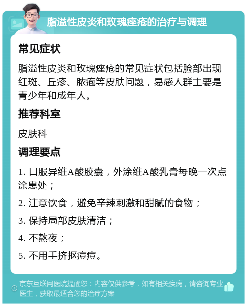 脂溢性皮炎和玫瑰痤疮的治疗与调理 常见症状 脂溢性皮炎和玫瑰痤疮的常见症状包括脸部出现红斑、丘疹、脓疱等皮肤问题，易感人群主要是青少年和成年人。 推荐科室 皮肤科 调理要点 1. 口服异维A酸胶囊，外涂维A酸乳膏每晚一次点涂患处； 2. 注意饮食，避免辛辣刺激和甜腻的食物； 3. 保持局部皮肤清洁； 4. 不熬夜； 5. 不用手挤抠痘痘。