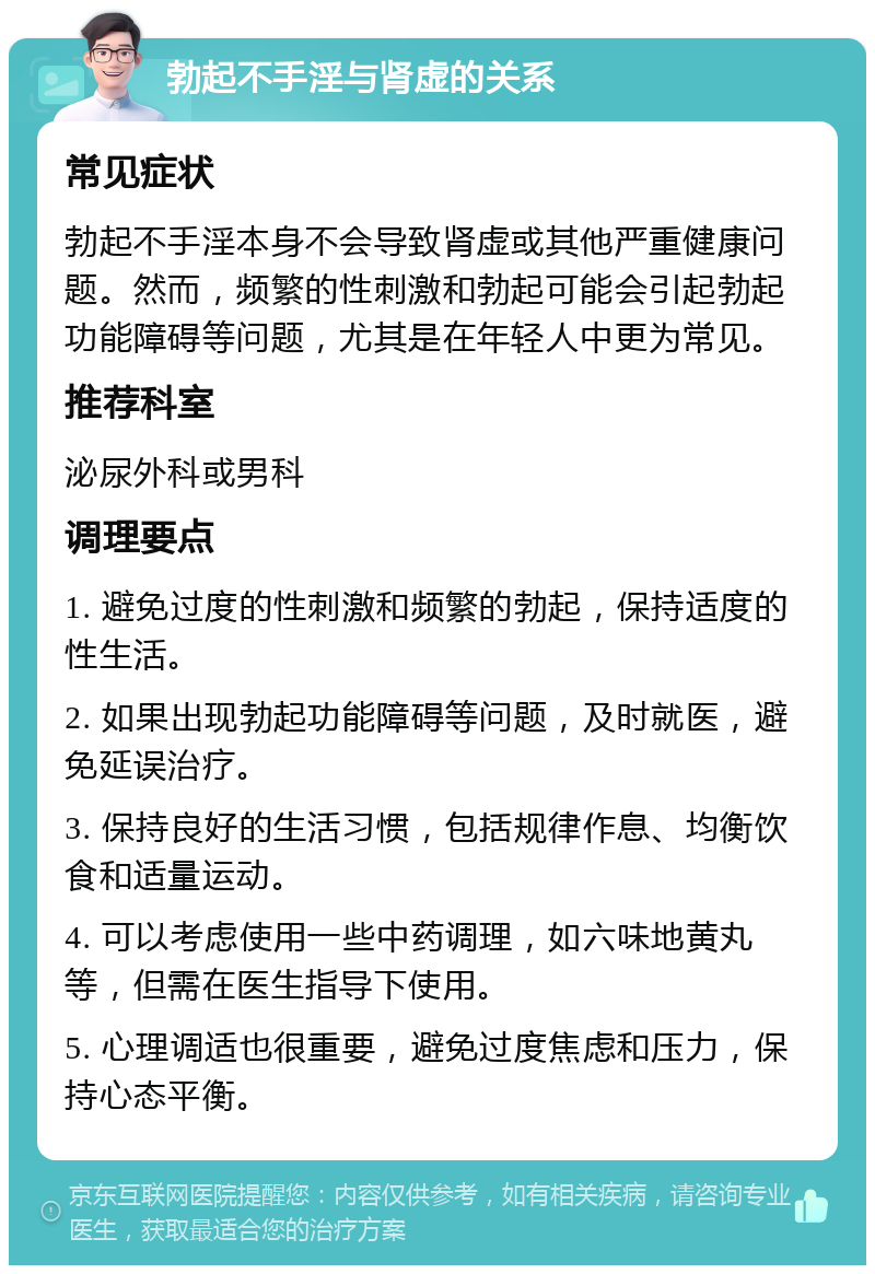 勃起不手淫与肾虚的关系 常见症状 勃起不手淫本身不会导致肾虚或其他严重健康问题。然而，频繁的性刺激和勃起可能会引起勃起功能障碍等问题，尤其是在年轻人中更为常见。 推荐科室 泌尿外科或男科 调理要点 1. 避免过度的性刺激和频繁的勃起，保持适度的性生活。 2. 如果出现勃起功能障碍等问题，及时就医，避免延误治疗。 3. 保持良好的生活习惯，包括规律作息、均衡饮食和适量运动。 4. 可以考虑使用一些中药调理，如六味地黄丸等，但需在医生指导下使用。 5. 心理调适也很重要，避免过度焦虑和压力，保持心态平衡。