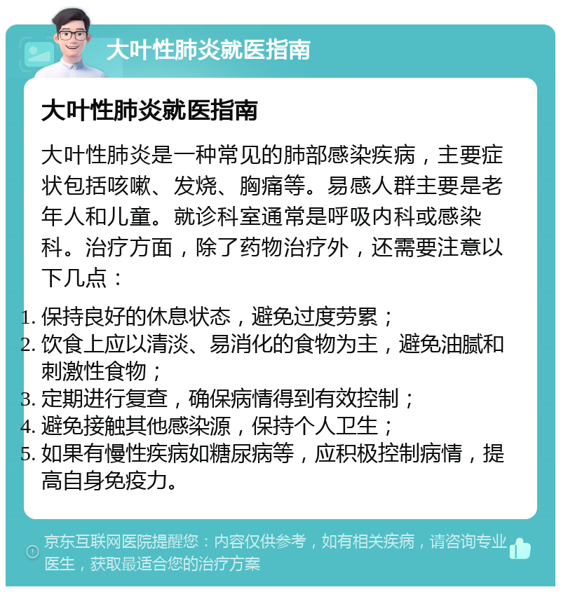 大叶性肺炎就医指南 大叶性肺炎就医指南 大叶性肺炎是一种常见的肺部感染疾病，主要症状包括咳嗽、发烧、胸痛等。易感人群主要是老年人和儿童。就诊科室通常是呼吸内科或感染科。治疗方面，除了药物治疗外，还需要注意以下几点： 保持良好的休息状态，避免过度劳累； 饮食上应以清淡、易消化的食物为主，避免油腻和刺激性食物； 定期进行复查，确保病情得到有效控制； 避免接触其他感染源，保持个人卫生； 如果有慢性疾病如糖尿病等，应积极控制病情，提高自身免疫力。