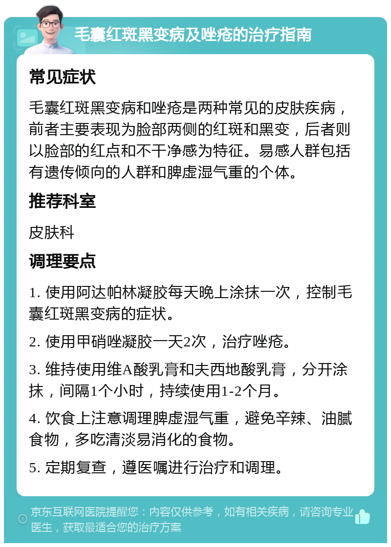 毛囊红斑黑变病及唑疮的治疗指南 常见症状 毛囊红斑黑变病和唑疮是两种常见的皮肤疾病，前者主要表现为脸部两侧的红斑和黑变，后者则以脸部的红点和不干净感为特征。易感人群包括有遗传倾向的人群和脾虚湿气重的个体。 推荐科室 皮肤科 调理要点 1. 使用阿达帕林凝胶每天晚上涂抹一次，控制毛囊红斑黑变病的症状。 2. 使用甲硝唑凝胶一天2次，治疗唑疮。 3. 维持使用维A酸乳膏和夫西地酸乳膏，分开涂抹，间隔1个小时，持续使用1-2个月。 4. 饮食上注意调理脾虚湿气重，避免辛辣、油腻食物，多吃清淡易消化的食物。 5. 定期复查，遵医嘱进行治疗和调理。