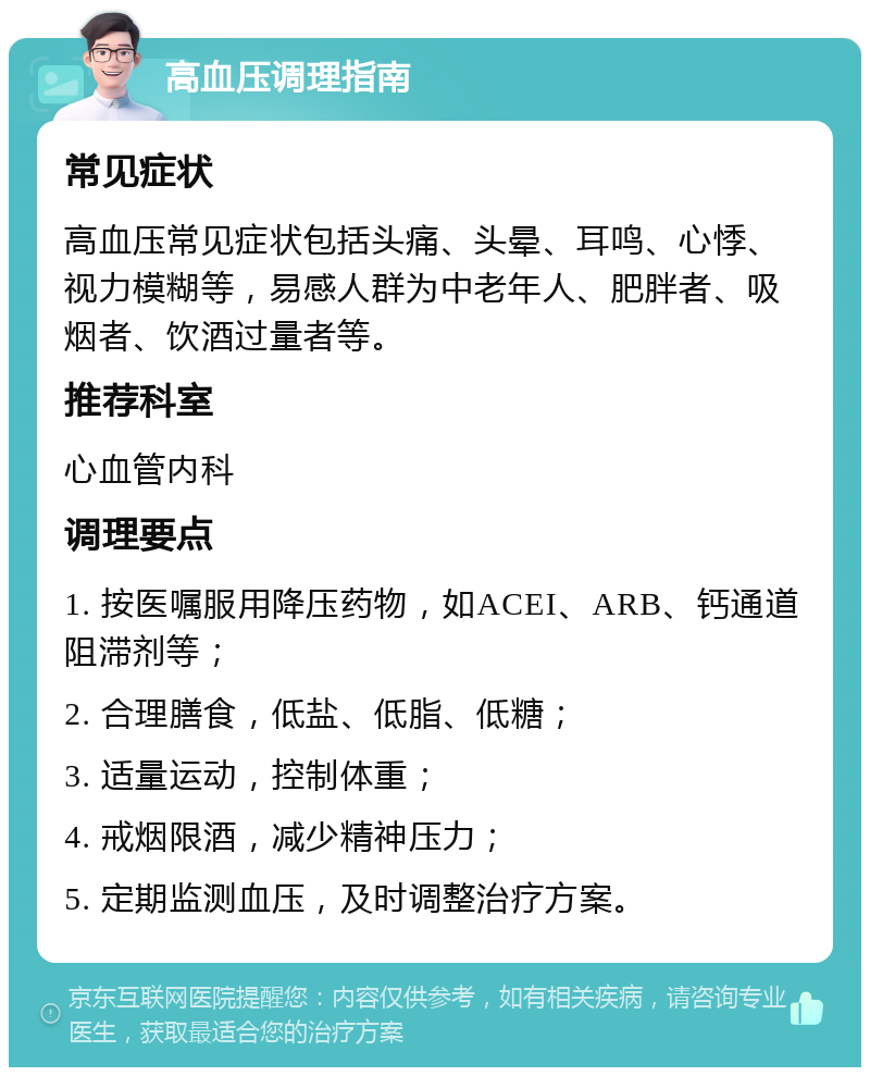 高血压调理指南 常见症状 高血压常见症状包括头痛、头晕、耳鸣、心悸、视力模糊等，易感人群为中老年人、肥胖者、吸烟者、饮酒过量者等。 推荐科室 心血管内科 调理要点 1. 按医嘱服用降压药物，如ACEI、ARB、钙通道阻滞剂等； 2. 合理膳食，低盐、低脂、低糖； 3. 适量运动，控制体重； 4. 戒烟限酒，减少精神压力； 5. 定期监测血压，及时调整治疗方案。