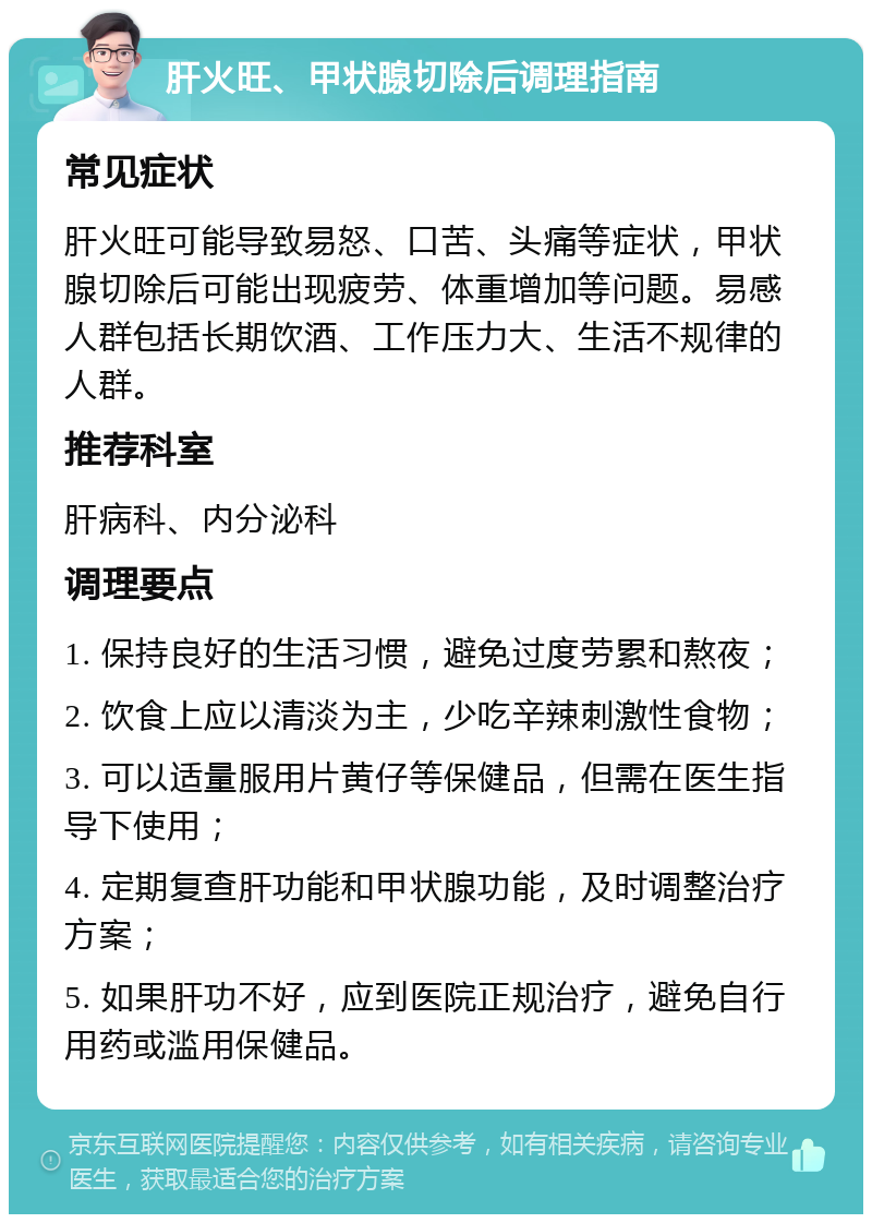 肝火旺、甲状腺切除后调理指南 常见症状 肝火旺可能导致易怒、口苦、头痛等症状，甲状腺切除后可能出现疲劳、体重增加等问题。易感人群包括长期饮酒、工作压力大、生活不规律的人群。 推荐科室 肝病科、内分泌科 调理要点 1. 保持良好的生活习惯，避免过度劳累和熬夜； 2. 饮食上应以清淡为主，少吃辛辣刺激性食物； 3. 可以适量服用片黄仔等保健品，但需在医生指导下使用； 4. 定期复查肝功能和甲状腺功能，及时调整治疗方案； 5. 如果肝功不好，应到医院正规治疗，避免自行用药或滥用保健品。