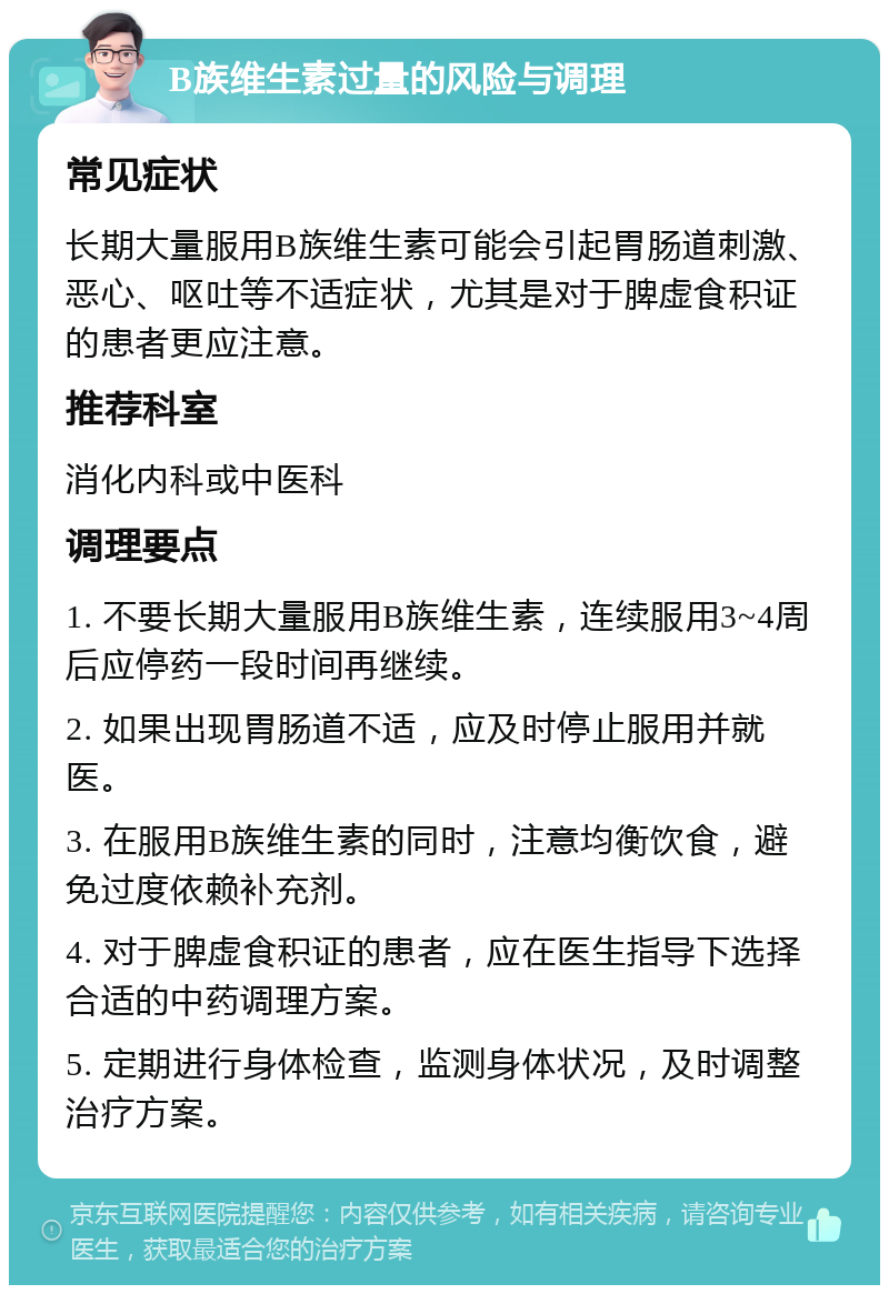 B族维生素过量的风险与调理 常见症状 长期大量服用B族维生素可能会引起胃肠道刺激、恶心、呕吐等不适症状，尤其是对于脾虚食积证的患者更应注意。 推荐科室 消化内科或中医科 调理要点 1. 不要长期大量服用B族维生素，连续服用3~4周后应停药一段时间再继续。 2. 如果出现胃肠道不适，应及时停止服用并就医。 3. 在服用B族维生素的同时，注意均衡饮食，避免过度依赖补充剂。 4. 对于脾虚食积证的患者，应在医生指导下选择合适的中药调理方案。 5. 定期进行身体检查，监测身体状况，及时调整治疗方案。