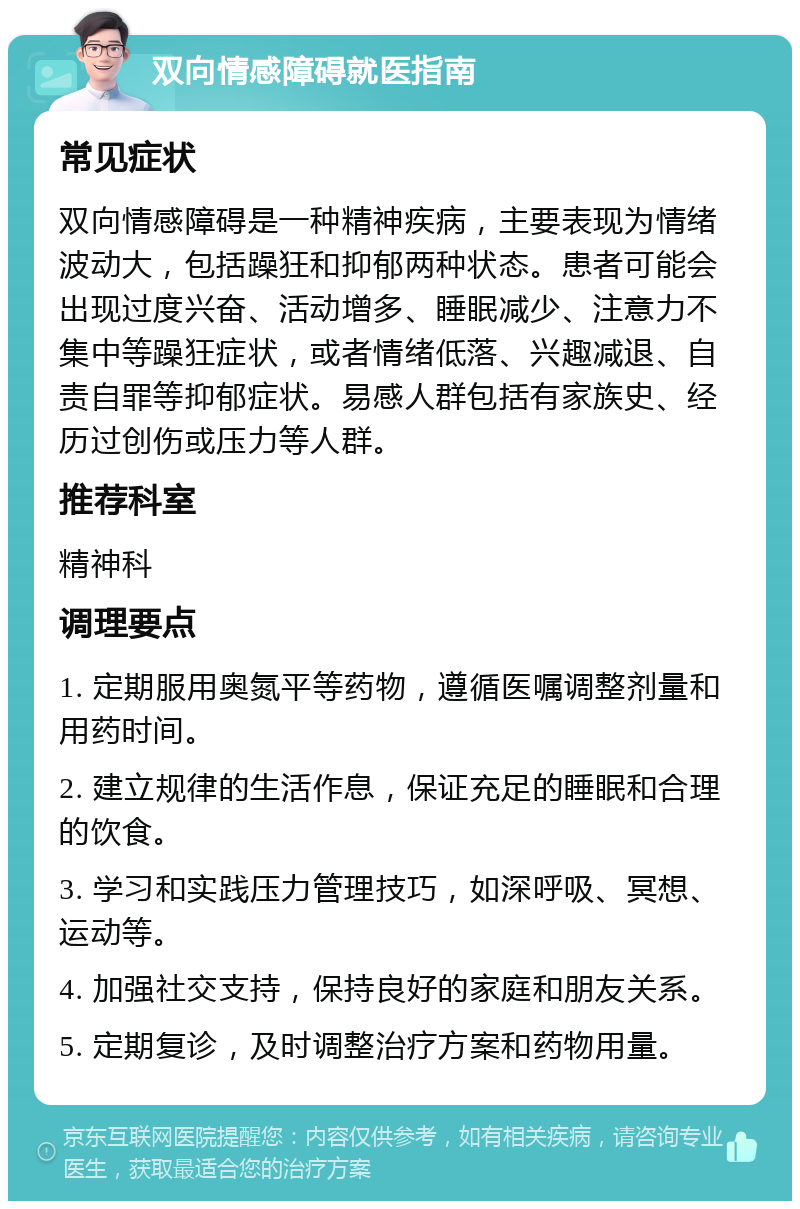 双向情感障碍就医指南 常见症状 双向情感障碍是一种精神疾病，主要表现为情绪波动大，包括躁狂和抑郁两种状态。患者可能会出现过度兴奋、活动增多、睡眠减少、注意力不集中等躁狂症状，或者情绪低落、兴趣减退、自责自罪等抑郁症状。易感人群包括有家族史、经历过创伤或压力等人群。 推荐科室 精神科 调理要点 1. 定期服用奥氮平等药物，遵循医嘱调整剂量和用药时间。 2. 建立规律的生活作息，保证充足的睡眠和合理的饮食。 3. 学习和实践压力管理技巧，如深呼吸、冥想、运动等。 4. 加强社交支持，保持良好的家庭和朋友关系。 5. 定期复诊，及时调整治疗方案和药物用量。