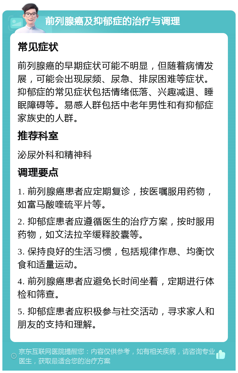 前列腺癌及抑郁症的治疗与调理 常见症状 前列腺癌的早期症状可能不明显，但随着病情发展，可能会出现尿频、尿急、排尿困难等症状。抑郁症的常见症状包括情绪低落、兴趣减退、睡眠障碍等。易感人群包括中老年男性和有抑郁症家族史的人群。 推荐科室 泌尿外科和精神科 调理要点 1. 前列腺癌患者应定期复诊，按医嘱服用药物，如富马酸喹硫平片等。 2. 抑郁症患者应遵循医生的治疗方案，按时服用药物，如文法拉辛缓释胶囊等。 3. 保持良好的生活习惯，包括规律作息、均衡饮食和适量运动。 4. 前列腺癌患者应避免长时间坐着，定期进行体检和筛查。 5. 抑郁症患者应积极参与社交活动，寻求家人和朋友的支持和理解。