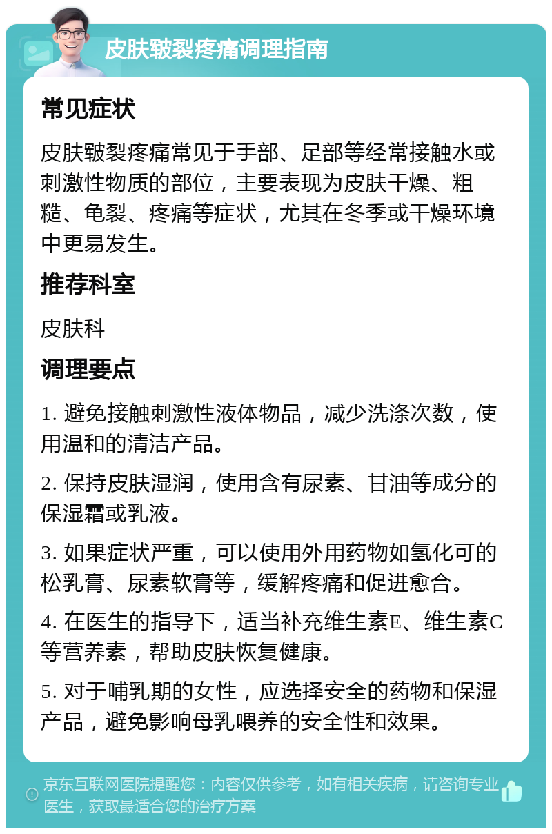 皮肤皲裂疼痛调理指南 常见症状 皮肤皲裂疼痛常见于手部、足部等经常接触水或刺激性物质的部位，主要表现为皮肤干燥、粗糙、龟裂、疼痛等症状，尤其在冬季或干燥环境中更易发生。 推荐科室 皮肤科 调理要点 1. 避免接触刺激性液体物品，减少洗涤次数，使用温和的清洁产品。 2. 保持皮肤湿润，使用含有尿素、甘油等成分的保湿霜或乳液。 3. 如果症状严重，可以使用外用药物如氢化可的松乳膏、尿素软膏等，缓解疼痛和促进愈合。 4. 在医生的指导下，适当补充维生素E、维生素C等营养素，帮助皮肤恢复健康。 5. 对于哺乳期的女性，应选择安全的药物和保湿产品，避免影响母乳喂养的安全性和效果。